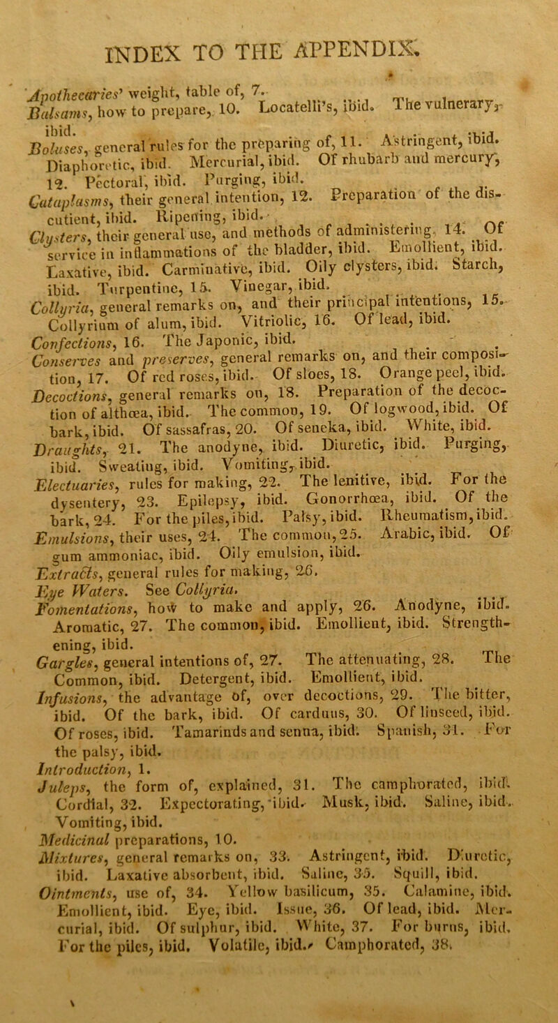 INDEX TO THE APPENDIX, Apothecaries’ weight, table of, 7. Balsams, how to prepare, 10. Locatelli’s, ibid. 1 he vulnerary,- ibid Boluses, general rules for the preparing of, 11. Astringent, ibid. Diaphoretic, ibid. Mercurial, ibid. Of rhubarb and mercury, 12. Pectoral, ibid. Purging, ibid. Cataplasms, their general intention, 12. Preparation of the dis- cutient, ibid. Ripening, ibid. mg, 14. Of lollient, ibid. Laxative, ibid. Carminative, ibid. Oily clysters, ibid. Starch, Clusters, their general use, and methods of administering, service in inflammations of the bladder, ibid. Rmolli ibid. Turpentine, 15. Vinegar, ibid. 15. Collvria, general remarks on, and their principal intentions, Collyrium of alum, ibid. Vitriolic, 16. Of lead, ibid. Confections, 16. The Japonic, ibid. Conserves and preserves, general remarks on, and their composi- tion, 17. Of red roses, ibid. Of sloes, 18. Orange peel, ibid. Decoctions, general remarks on, 18. Preparation of the decoc- tion of althcea, ibid. The common, 19. Of logwood, ibid. Of bark, ibid. Of sassafras, 20. Of seneka, ibid. . White, ibid. Draughts, 21. The anodyne, ibid. Diuretic, ibid. 1 urging, ibiif. Sweating, ibid. Vomiting,, ibid. Electuaries, rules for making, 22. The lenitive, ibid. For the dysentery, 23. Epilepsy, ibid. Gonorrhoea, ibid. Of the bark, 24. For the piles,ibid. Palsy, ibid. Rheumatism,ibid. Emulsions, their uses, 24. The common, 25. Arabic, ibid. Of gum ammoniac, ibid. Oily emulsion, ibid. Extracts, general rules for making, 26. Eye Waters. See Collyria. Fomentations, ho^ to make and apply, 26. Anodyne, ibid. Aromatic, 27. The common, ibid. Emollient, ibid. Strength- ening, ibid. Gargles, general intentions of, 27. The attenuating, 28. The Common, ibid. Detergent, ibid. Emollient, ibid. Infusions, the advantage of, over decoctions, 29. The bitter, ibid. Of the bark, ibid. Of cardans, 30. Of linseed, ibid. Of roses, ibid. Tamarinds and senna, ibid. Spanish, 31. For the palsy, ibid. Introduction, 1. Juleps, the form of, explained, 31. The camphorated, ibidl Cordial, 32. Expectorating,'ibid. Musk, ibid. Saline, ibid. Vomiting, ibid. Medicinal preparations, 10. Mixtures, general remarks on, 33. Astringent, ibid. Diuretic, ibid. Laxative absorbent, ibid. Saline, 35. Squill, ibid. Ointments, use of, 34. Yellow basilicum, 35. Calamine, ibid. Emollient, ibid. Eye, ibid. Issue, 36. Of lead, ibid. Mer- curial, ibid. Of sulphur, ibid. White, 37. For burns, ibid. For the piles, ibid. Volatile, ibid./- Camphorated, 38.