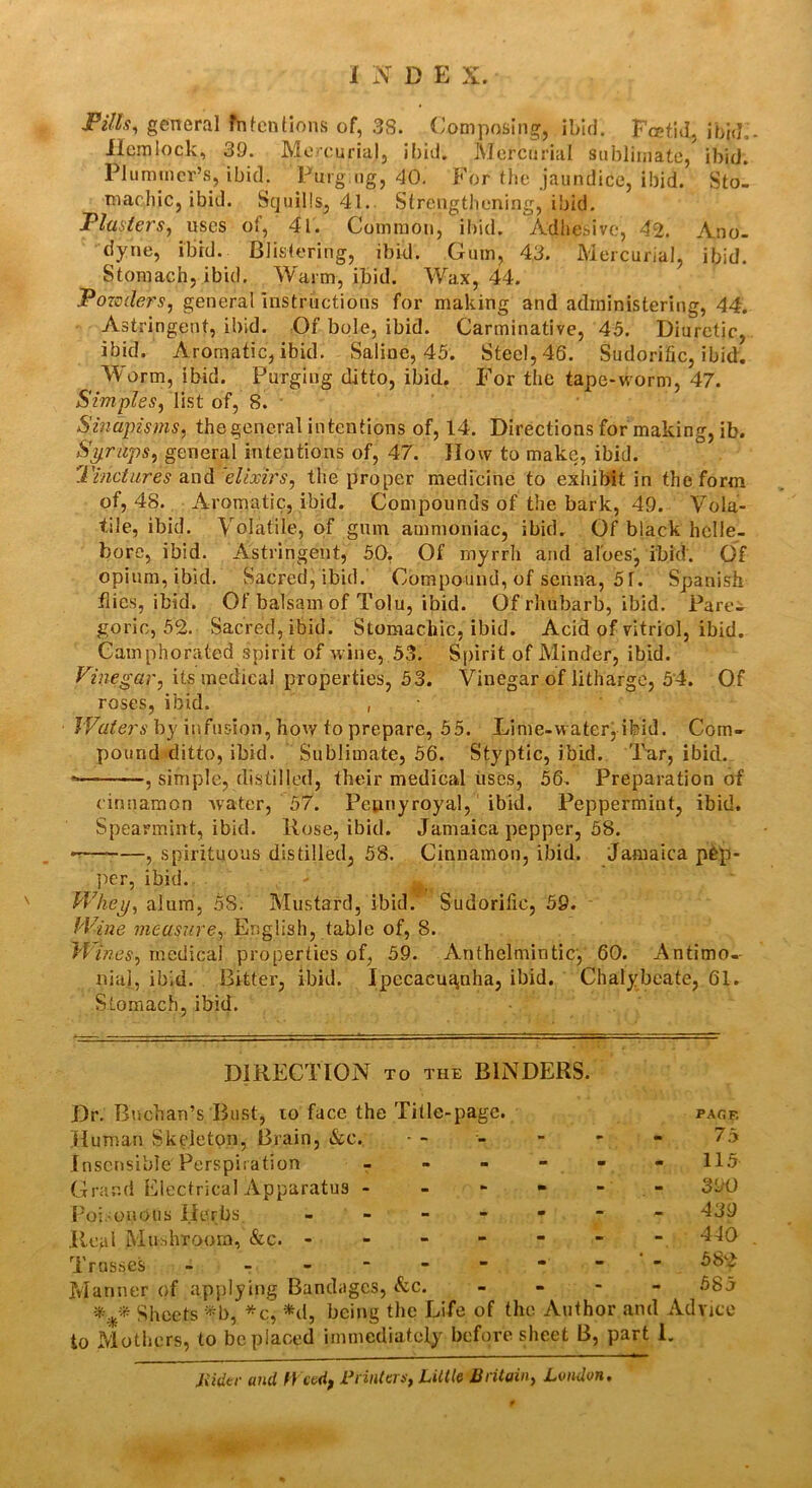 Fills, general Mentions of, 38. Composing, ibid. Fa?tid, ibid. Hemlock, 39. Mercurial, ibid. Mercurial sublimate/ ibid. Plummer’s, ibid. Purg.ng, 40. For the jaundice, ibid. Sto- machic, ibid. Squills, 41. Strengthening, ibid. Plasters, uses of, 41. Common, ibid. Adhesive, 42. Ano- dyne, ibid. Blistering, ibid. Gum, 43. Mercurial, ibid. Stomach, ibid. Warm, ibid. Wax, 44. Powders, general instructions for making and administering, 44. As ti’ingent, ibid. Of bole, ibid. Carminative, 45. Diuretic, ibid. Aromatic, ibid. Saline, 45. Steel, 46. Sudorific, ibid. Worm, ibid. Purging ditto, ibid. For the tape-worm, 47. Simples, list of, 8. Sinapisms, the general intentions of, 14. Directions for making, ib. Syrups, general intentions of, 47. How to make, ibid. Finctures and elixirs, the proper medicine to exhibit in the form of, 48. Aromatic, ibid. Compounds of the bark, 49. Vola- tile, ibid. Volatile, of gum ammoniac, ibid. Of black helle- bore, ibid. Astringent, 50. Of myrrh and aloes', ibid. Of opium, ibid. Sacred, ibid. Compound, of senna, 5T. Spanish flies, ibid. Of bals am of Tolu, ibid. Of rhubarb, ibid. Pare- goric, 52. Sacred, ibid. Stomachic, ibid. Acid of vitriol, ibid. Camphorated spirit of wine, 53. Spirit of Minder, ibid. Vinegar, its medical properties, 53. Vinegar of litharge, 54. Of roses, ibid. , Waters by infusion, how to prepare, 55. Lime-waterj ibid. Com- pound ditto, ibid. Sublimate, 56. Styptic, ibid. Tar, ibid. , simple, distilled, their medical uses, 56. Preparation of cinnamon water, 57. Pennyroyal, ibid. Peppermint, ibid. Spearmint, ibid. Rose, ibid. Jamaica pepper, 58. «—* , spirituous distilled, 58. Cinnamon, ibid. Jamaica pgp- per, ibid. - Whey, alum, 58. Mustard, ibid. Sudorific, 59. Wine measure, English, table of, 8. Wines, medical properties of, 59. Anthelmintic, 60. Antimo-- niai, ibid. Bitter, ibid. Ipecacua,nha, ibid. Chalybeate, 61. Stomach, ibid. DIRECTION to the BINDERS. Dr. Buchan’s Bust, 10 face the Title-page. Human Skeleton, Brain, Ac. Insensible'Perspiration r Grand Electrical Apparatus - Poi.-ouous Herbs. - Real Mushroom, &c. - Trusses - - - ~ Manner of applying Bandages, Ac. * Sheets *b, *c, *d, being the Life of the Author and Advice io Mothers, to be placed immediately before sheet B, part 1. Jiider and Weed, Printers, Lillie Britain, Louden. PAGE 75 115 390 439 440 582 585