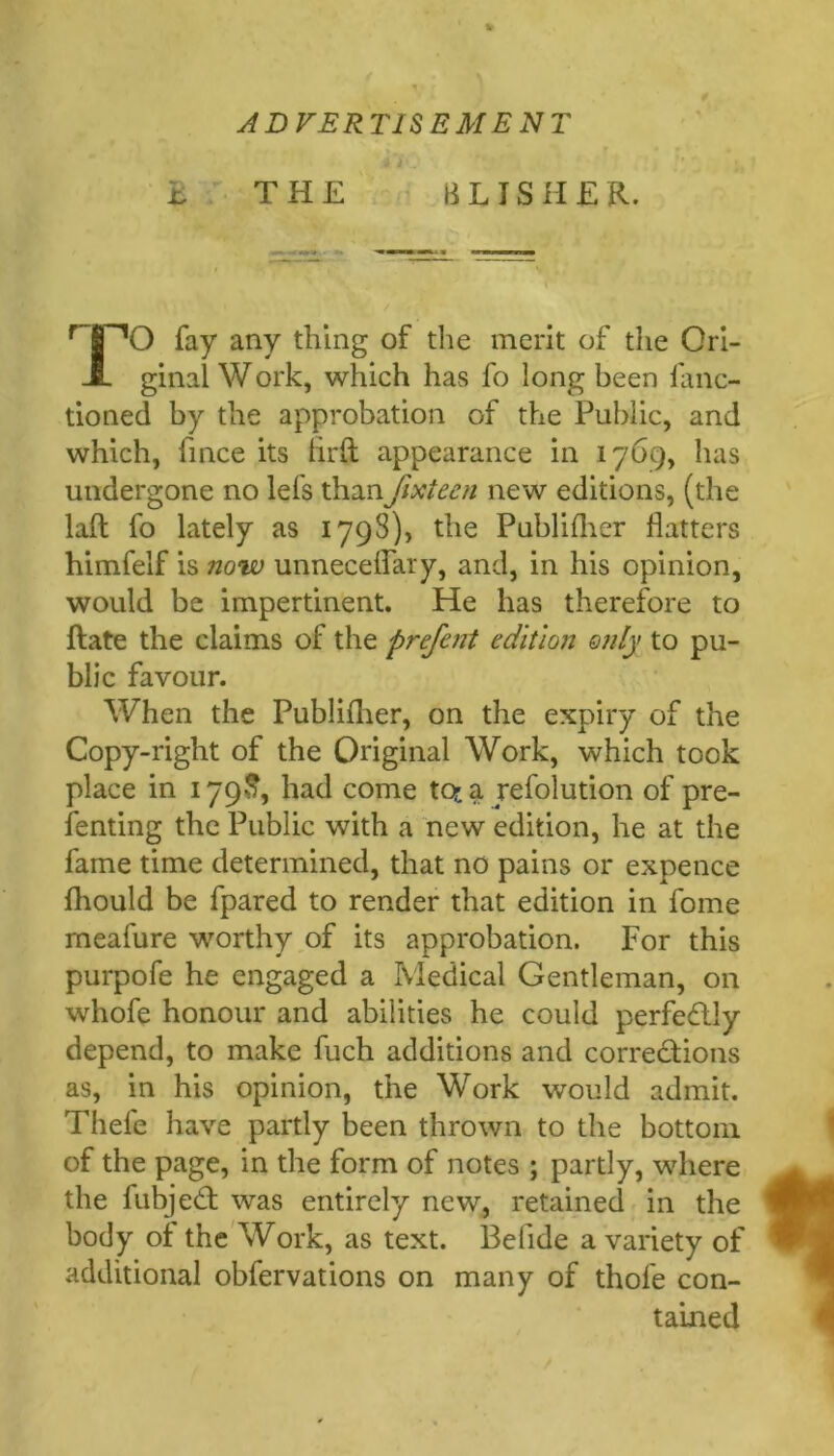 ADVERTISEMEl^T h THE B L IS H £ R. O fay any thing of tlie merit of the Ori- ginal Work, which has fo long been fanc- tioned by the approbation of the Public, and which, fince its hrft appearance in 1769, has undergone no lefs thanfixteen new editions, (the laft fo lately as 1798), the Publiflier flatters himfelf is now unnecelfary, and, in his opinion, would be impertinent. He has therefore to Rate the claims of the prefent edition only to pu- blic favour. When the Publiflier, on the expiry of the Copy-right of the Original Work, which took place in 179J?, had come tot a refolution of pre- fenting the Public with a new edition, he at the fame time determined, that no pains or expence fliould be fpared to render that edition in fome meafure worthy of its approbation. For this purpofe he engaged a Medical Gentleman, on whofe honour and abilities he could perfectly depend, to make fuch additions and corredlions as, in his opinion, the Work would admit. Thefe have partly been thrown to the bottom of the page, in the form of notes ; partly, where the fubjed; was entirely new, retained in the body of the'Work, as text. Befide a variety of additional obfervations on many of thofe con- tained