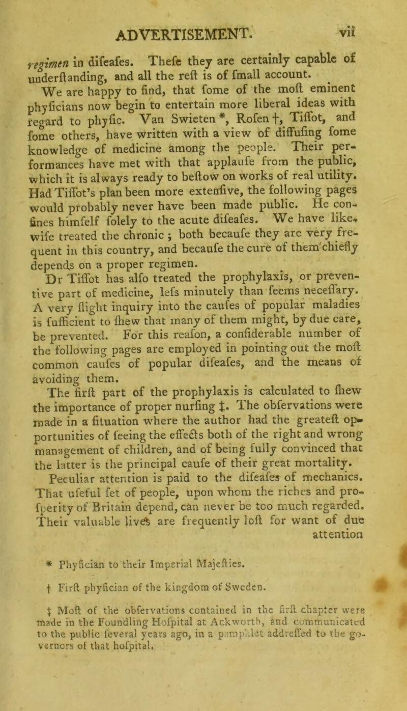 rtglmtn in difeafes. Thefe they are certainly capable of uuderftanding, and all the reft is of fmall account. We are happy to find, that fome of the moft enainent phyficians now begin to entertain more liberal ideas with regard to phyfic. Van Swieten *, Rofen t, Tiflbt, and fome others, have written with a view of diffufing fome knowledge of medicine among the people. Their per- formances liave met with that applaufe from the public, which it is always ready to bellow on works of real utility. Had Tiflbt’s plan been more extenfive, the following pages would probably never have been made public. He con- fines himfelf folely to the acute difeafes. We have like, wife treated the chronic ; both becaufe they are very fre- quent in this country, and becaufe the cure of them'chiefly depends on a proper regimen. Dr Tiflbt has alfo treated the prophylaxis, or preven- tive part of medicine, lefs minutely than feems neceflary. A very flight inquiry into the caufes of popular maladies is fufficient to Ihew that many of them might, by due care, be prevented. For this reafon, a confiderable number of the following pages are employed in pointing out the moft common caufes of popular difeafes, and the means of avoiding them. The firft part of the prophylaxis is calculated to fliew the importance of proper nurfing J. The obfervations were made in a liluation w’here the author had the greateft op- portunities of feeing the effeds both of the right and wrong management of children, and of being fully convinced that the latter is the principal caufe of their great mortality. Peculiar attention is paid to the difeafes of mechanics. That ufeful fet of people, upon whom the riches and pro- fperity of Britain depend, can never be too much regarded. Their valuable liv^ are frequently loft for want of due attention * Phyfician to their Imperial Majefties. f Firft phyfician of the kingdom of Sweden. t Moft of the obfervations contained in the firfl. chapter were made in the Foundling Hofpital at Ackworth, and communicated to the public feveral years ago, in a p.:mpi.let addreft’ed to the go- vernors of that hofpital.