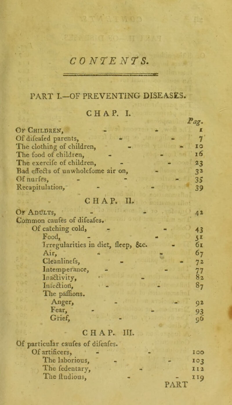 PART L—OF PREVENTING DISEASES. CHAP. I. Pag, Of Children, - - i: Of difeafed parents, - 7* The clothing of children, - - lo The food of children, - « The exercife of children, - - 23 Bad effetls of unwholefome air on, - 32 Of nurfes, - - ■ 3> Recapitulation,* - - * 39 C II A P. II. Of Adults, * - ' ’ - Common caufes of difeafes. Of catching cold, Food, Irregularities in diet, flcep, &c. Air, Cleanlinefs, Intemperance, Inaflivity, * Infedlion, The paflions. Anger, Fear, Grief, CHAP. III. Of particular caufes of difeafes. Of artificers, * - - 100 The laborious, - - 103 The fedentary, - 112 The lludious, - - 119 PART 43 5* 61 67 77 82 87 92 93