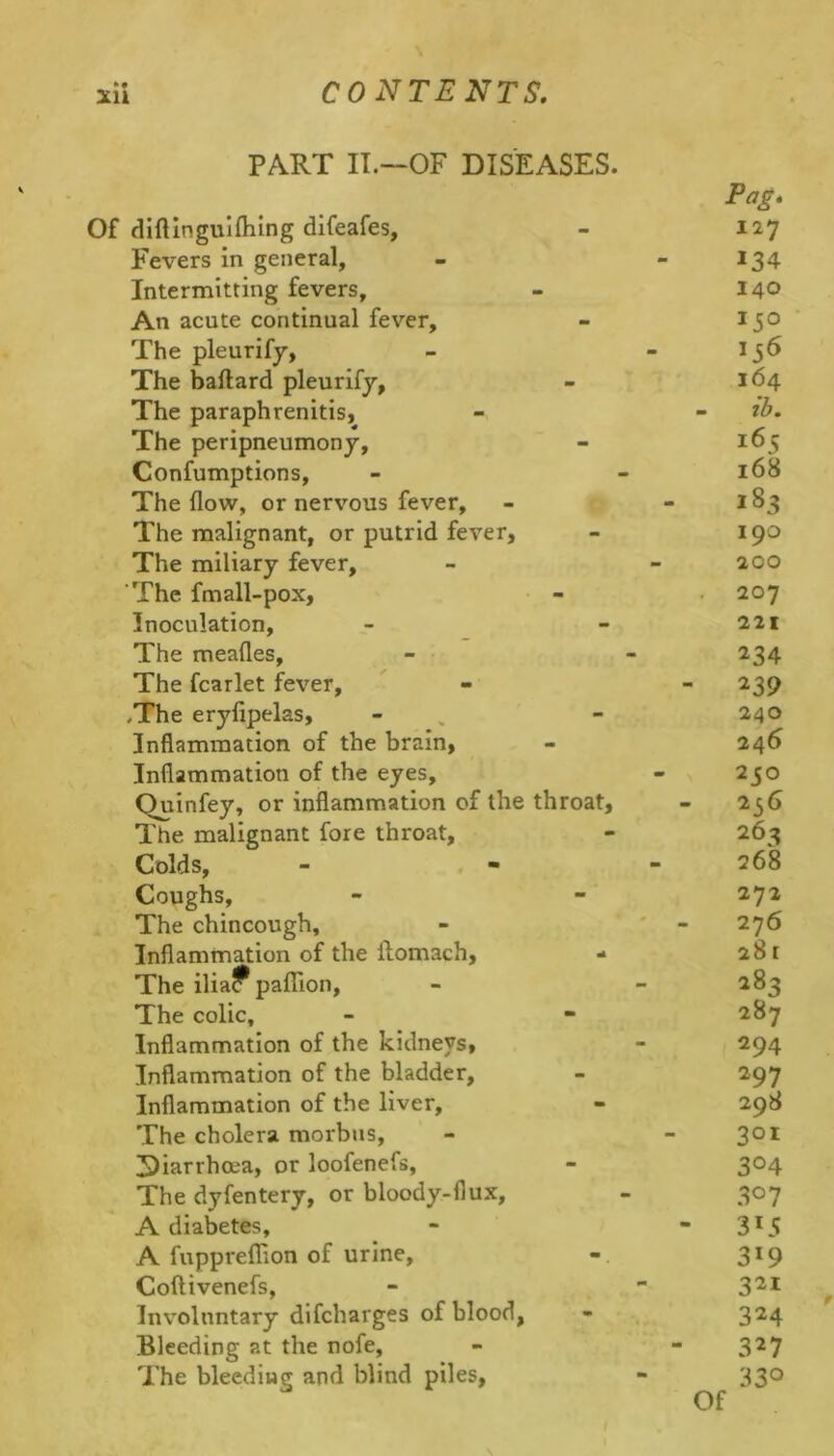 PART IT.—OF DISEASES. Of diftlnguiflilng difeafes, Fevers in general. Intermitting fevers. An acute continual fever. The pleurify, The baftard pleurify, The paraphrenitis, The peripneumony, Confumptions, The flow, or nervous fever. The malignant, or putrid fever. The miliary fever. The fmall-pox, Inoculation, The meafles, The fcarlet fever, .The eryfipelas, Inflammation of the brain, Inflammation of the eyes, Quinfey, or inflammation of the throat. The malignant fore throat. Colds, Coughs, The chincough. Inflammation of the ftomach, - The ilia? paflTion, The colic. Inflammation of the kidneys. Inflammation of the bladder, Inflammation of the liver. The cholera morbus, Diarrhoea, or loofenefs, The dyfentery, or bloody-flux, A diabetes, A fupprefRon of urine, Coftivenefs, Involuntary dlfcharges of blood, Bleeding at the nofe. The bleeding and blind piles, Pag. 127 134 140 164 - ib. 165 168 183 190 200 207 221 234 ^39 240 246 230 256 26a 268 272 276 28 [ 283 287 294 297 298 301 304 307 313 3*9 321 324 327 330