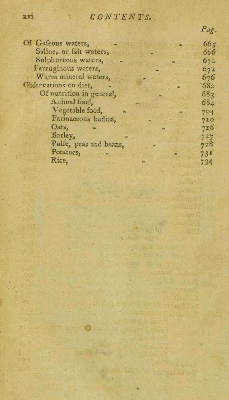 Tag. Of Gafcous waters, - . 66^ Saline, or fait waters, . 666 Sulphureous waters, - . 670 Ferruginous waters, _ 672 Warm.mineral waters, . 676 Obfervations on diet, - _ '680 Of nutrition in general, _ 683 Animal food, > 684 Vegetable food, - . 704 Farinaceous bodies, - 710 Oats, - . 716 Barley, _ 727 Pulfe, peas and beans, - 728 Potatoes, - - 731 Rice, - 734