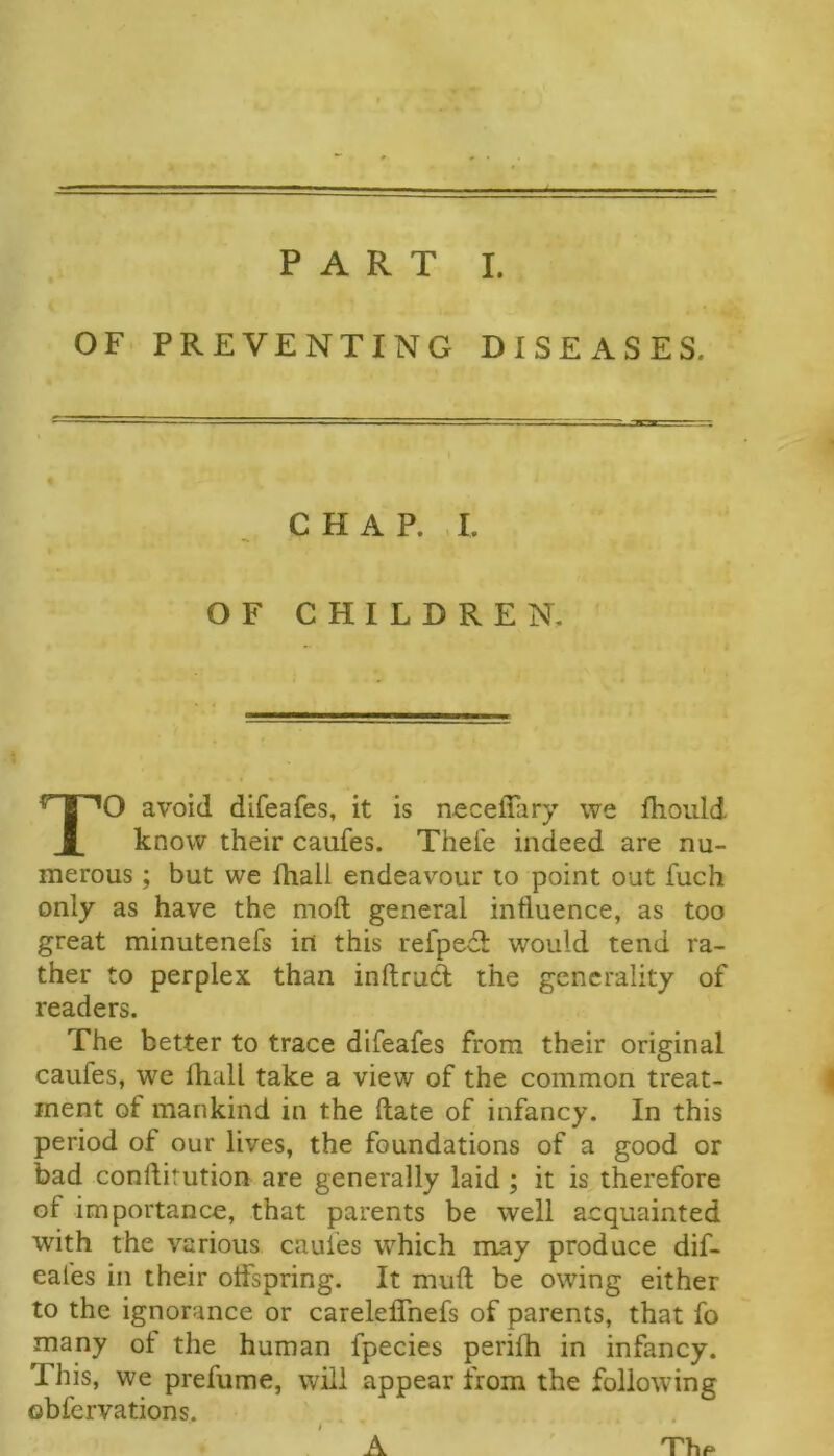 OF PREVENTING DISEASES. O avoid difeafes, it is neceffary we fhoiild know their caufes. Thei'e indeed are nu- merous ; but we fhall endeavour to point out fuch only as have the moft general influence, as too great minutenefs irt this refped: would tend ra- ther to perplex than inftrud the generality of readers. The better to trace difeafes from their original caufes, we lhall take a view of the common treat- ment of mankind in the (late of infancy. In this period of our lives, the foundations of a good or bad conftitution are generally laid; it is therefore of importance, that parents be well acquainted with the various caufes w'^hich may produce dif- eafes in their oifspring. It mufl; be owing either to the ignorance or carelelTnefs of parents, that fo many ot the human fpecies perifh in infancy. This, we prefume, will appear from the following obfcrvations. CHAP. , I. OF CHILDREN. A Thp