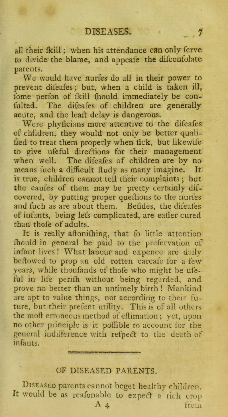 all their Ikill; when his attendance can only ferve to divide the blame, and appeal’e the difconfolate parents. We would have nurfes do all in their power to prevent difeafes; but, when a child is taken ill, feme perfon of fkill fhould immediately be con- fulted. The difeafes of children are generally acute, and the lead delay is dangerous. Were phylicians more attentive to the difeafes of children, they would not only be better quali- fied to treat them properly when fick, but likewife to give ufeful directions for their management when well. The difeafes of children are by no means fuch a difficult ftudy as many imagine. It is true, children cannot tell their complaints; but the caufes of them may be pretty certainly dif- covered, by putting proper queftions to the nurfes and fuch as are about them. Befides, the difeafes of infants, being lefs complicated, are eafier cured than thofe of adults. It is really aftoniftiing, that fo little attention Ihould in general be paid to the prefervation of infant-lives ! What labour and expence are daily beftowed to prop an old rotten carcafe for a few years, while thoufands of thofe who might be ufe- ful in life perifh without being regarded, and prove no better than an untimely birth ! Mankind are apt to value things, not according to their fu- ture, but their prefent utility. This is of all others the molt erroneous method of eftimation; yet, upon no other principle is it polfible to account for the general indilference with refpeCt to the death of infants. OF DISEASED PARENTS. Diseased parents cannot beget healthy children. It would be as reafonable to expeCl a rich crop A 4 from