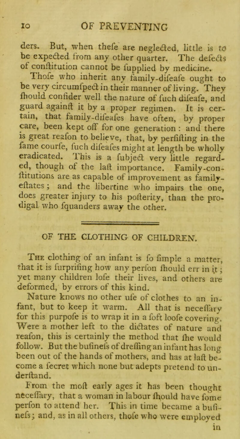 ders. But, when thefe are neglected, little is to be expedied from an^ other quarter. The defeats of conltitution cannot be fupplied by medicine. Thofe who inherit any family-difeafe ought to be very circumfpedt in their manner of living. They fhould conlider well the nature of fuch difeafe, and guard againft it by a proper regimen. It is cer- tain, that family-difeafes have often, by proper care, been kept off for one generation : and there is great reafon to believe, that, by perlifting in the fame courfe, fuch difeafes might at length be wholly eradicated. 1 his is a fubjedl very little regard- ed, though of the laft importance. Family-con- liitutions are as capable of improvement as family- effates ; and the libertine who impairs the one, does greater injury to his poflerity, than the pro- digal who fquanders away the other. OF THE CLOTHING OF CHILDREN. The clothing of an infant is fo fimple a matter, that it is fiirprifing how any perlbn fhould err in \t; yet many children lofe their lives, and others arc deformed, by errors of this kind. Nature knows no other ufe of clothes to an in- fant, but to keep it warm. All that is neceffary for this purpofe is to wrap it in a foft loofe covering. Were a mother left to the didates of nature and reafon, this is certainly the method that fhe would follow. But thebufinefs of dreffing an infant has long been out of the hands of mothers, and has at laft be- come a fecret which none but adepts pretend to un- derftand. From the molt early ages it has been thought neceffary, that a woman in labour fhould have fome perfon to attend her. This in time became a bufi- nefs; and, as in all others, thofe who were employed in