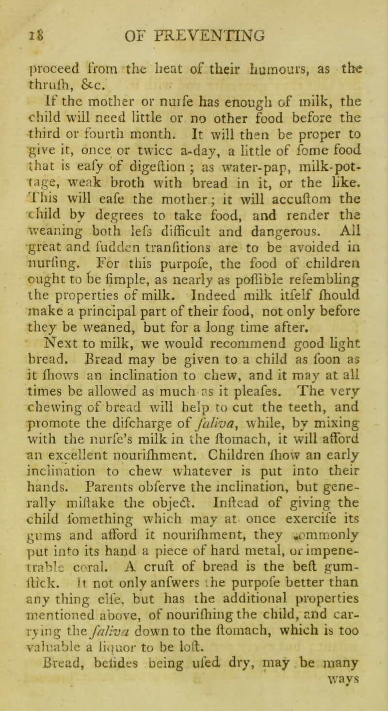 ])roceed from the heat of their humours, as the thmlb, &c. If the mother or nuife has enough of milk, the child will need little or no other food before the third or fourth month. It will then be proper to give it, once or twice a-day, a little of fome food that is eafy of digeflion ; as water-pap, milk-pot- tage, weak broth with bread in it, or the like. This will eafe the mother; it will accuftom the child by degrees to take food, and render the weaning both lefs difficult and dangerous. All •great and fudden tranlitions are to be avoided in Hurling. For this purpofe, the food of children ought to be liraple, as nearly as poffible refembling the properties of milk. Indeed milk itfelf ffiould make a principal part of their food, not only before they be weaned, but for a long time after, ' Next to milk, we would recommend good light bread. Eread may be given to a child as foon as it Ihows an inclination to chew, and it may at all times be allowed as much'ns it pleafes. The very chewing of bread will help to cut the teeth, and promote the difeharge of faVroa^ while, by mixing with the nurfe’s milk in the Itomach, it will afford an excellent nourifhment. Children Ihow an early inclination to chew whatever is put into their hands. Parents obferve the inclination, but gene- rally millake the objedl. Inftcad of giving the child fomething which may at once exercife its gums and afford it nourifhment, they commonly put into its hand a piece of hard metal, or impene- trable coral. A cruft of bread is the beft gum- ftick. li not only anfwers the purpofe better than any thing die, but has the additional properties mentioned above, of nouriftiing the child, and car- rying t\\Q.faUva dowm to the ftoinach, which is too valuable a liq’uor to be loft. Bread, belides being ufed dry, niay be many