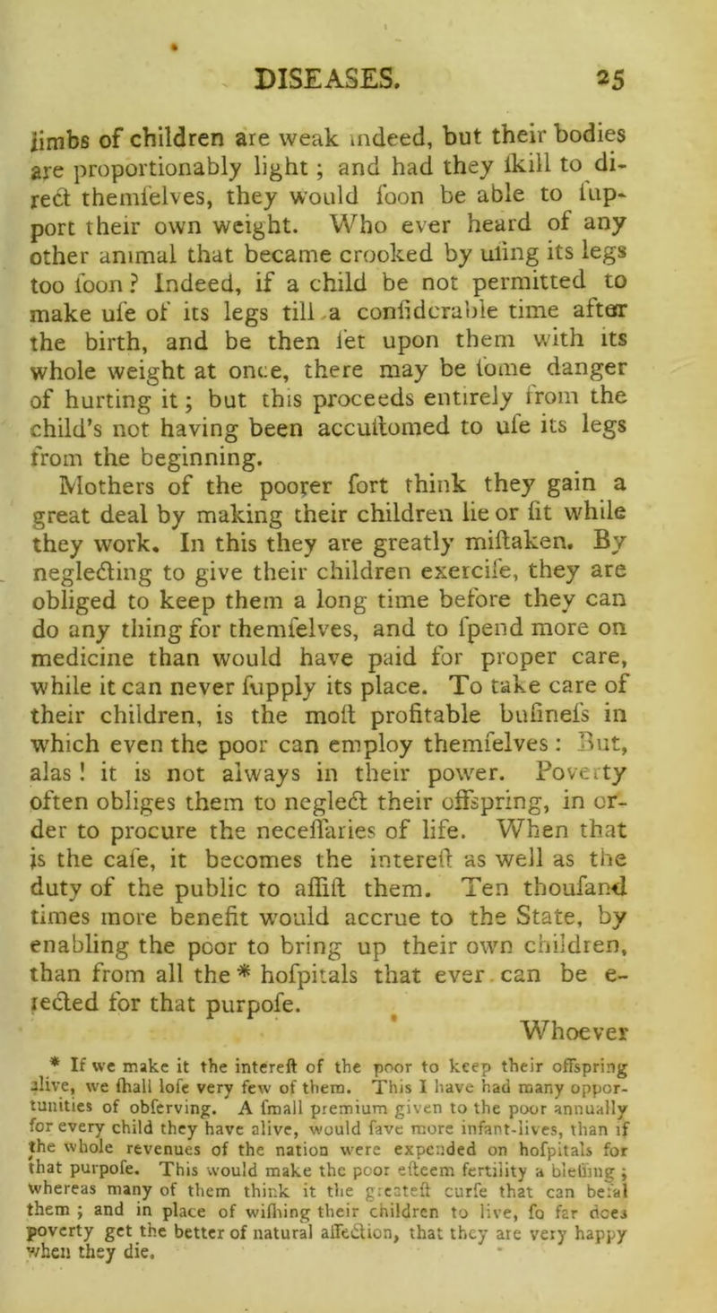 % iimbs of children are weak indeed, but their bodies are proportionably light; and had they Ikill to di- rect themfelves, they would foon be able to lap- port their own weight. Who ever heard of any other animal that became crooked by uling its legs too toon ? Indeed, if a child be not permitted to make ule of its legs till-a conlidcrable time attear the birth, and be then let upon them with its whole weight at once, there may be tome danger of hurting it; but this proceeds entirely Irom the child’s not having been accuilomed to ule its legs from the beginning. Mothers of the poorer fort think they gain a great deal by making their children lie or lit w^hile they work. In this they are greatly miftaken. By negled:ing to give their children exercife, they are obliged to keep them a long time before they can do any thing for themfelves, and to fpend more on medicine than would have paid for proper care, while it can never fupply its place. To take care of their children, is the molt profitable bufinefs in which even the poor can employ themfelves: But, alas! it is not always in their power. Poverty often obliges them to negledt their offspring, in or- der to procure the neceflaries of life. When that js the cafe, it becomes the intereff as well as the duty of the public to alfift them. Ten thoufand times more benefit w'ouid accrue to the State, by enabling the poor to bring up their own children, than from all the* hofpitals that ever.can be e- lecled for that purpofe. Whoever * If we make it the intereft of the poor to keep their offspring jlive, we (hall lofc very few of them. This I have had many oppor- tunities of obferving. A fmall premium given to the poor annually for every child they have alive, would fave more infant-lives, than if the whole revenues of the nation were expended on hofpitals for that purpofe. This would make the poor efteem fertility a blelinig ; whereas many of them think it the g;cateft curfe that can befal them ; and in place of wifliing their children to live, fo far dees poverty get the better of natural aiTeilion, that they ate very happy when they die.