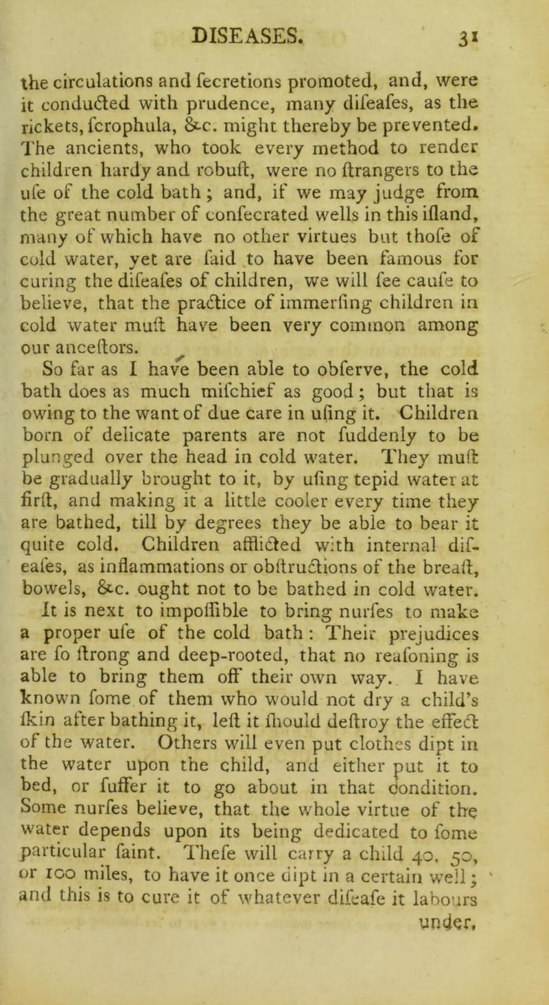 the circulations and fecretions promoted, and, were it conduded with prudence, many difeafes, as the rickets, fcrophula, &-c. might thereby be prevented. The ancients, who took every method to render children hardy and robuft, were no ftrangers to the life of the cold bath; and, if we may judge from the great number of confecrated wells in this ifland, many of which have no other virtues but thofe of cold water, vet are faid to have been famous for curing the difeafes of children, we will fee caufe to believe, that the pradice of immerfing children in cold water muit have been very common among our anceftors. ^ So far as I have been able to obferve, the cold bath does as much mifchief as good; but that is owing to the want of due care in ufing it. Children born of delicate parents are not fuddeniy to be plunged over the head in cold water. They inuft be gradually brought to it, by ufing tepid water at fird, and making it a little cooler every time they are bathed, till by degrees they be able to bear it quite cold. Children afflided with internal dif- eafes, as inflammations or obftrudions of the bread, bowels, &c. ought not to be bathed in cold water. It is next to impoffible to bring nurfes to make a proper ufe of the cold bath: Their prejudices are fo ftrong and deep-rooted, that no reafoning is able to bring them off their own way. I have known fome of them who would not dry a child’s Ikin alter bathing it, led it diould dedroy the effed of the water. Others will even put clothes dipt in the water upon the child, and either put it to bed, or fuflfer it to go about in that condition. Some nurfes believe, that the whole virtue of the water depends upon its being dedicated to fome particular faint. Thefe will carry a child 40, 50, or ICO miles, to have it once dipt in a certain well; ' and this is to cure it of whatever difeafe it labours under.