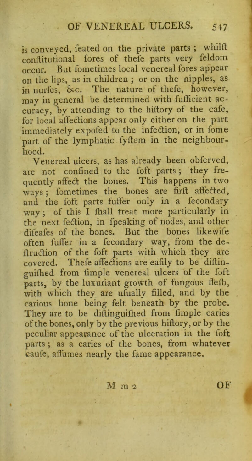 is conveyed, feated on the private parts; whilft conRitudonal fores of thele parts very feldom occur. But fometimes local venereal fores appear on the lips, as in children ; or on the nipples, as in nurfes, &-c. The nature of thefe, however, may in general be determined with fufficient ac- curacy, by attending to the hiftory of the cafe, for local affedlioais appear only either on the part immediately expofed to the infedlion, or in fame part of the lymphatic fyftem in the neighbour- hood. Venereal ulcers, as has already been obferved, are not confined to the foft parts; they fre- quently affed the bones. This happens in two ways; fometimes the bones are firft affedled, and the foft parts fuffer only in a fecondary w’ay; of this I fiiall treat more particularly in the next fedion, in fpeaking of nodes, and other difeafes of the bones. But the bones like wife often fuffer in a fecondary way, from the de- llrudlion of the foft parts with which they are covered. Thefe affedions are eafily to be diftin- guifhed from fimple venereal ulcers of the foft parts, by the luxuriant growth of fungous fleffi, with which they are ufually filled, and by the carious bone being felt beneath by the probe. They are to be dillinguifhed from fimple caries of the bones, only by the previous hiftory, or by the peculiar appearance of the ulceration in the foft parts; as a caries of the bones, from whatever caufe, affumes nearly the fame appearance.