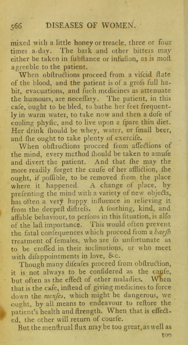 mixed with a little honey or treacle, three or four times a-day. The bark and other bitters may either be taken in fubftance or infulion, as is moil agreeble to the patient. When obilmdions proceed from a vifcid date of the blood, and the patient is of a grofs full ha- bit, evacuations, and fuch medicines as attenuate the humours, are necelTary. The patient, in this cafe, ought to be bled, to bathe her feet frequent- ly in warm water, to take now and then a dole of cooling phylic, and to live upon a fpare thin diet. Her drink lliould be whey, water, or fmall beer, and (lie ought to take plenty of cxercife. When obftrudlions proceed from affedlions of the mind, every method Ihould be taken to amufe and divert the patient. And that dre may the more readily forget the caufe of her adlidion, Ihe ought, if polfible, to be removed from the place where it happened. A change of place, by prefcnting the mind with a variety of new objeds, has often a very happy influence in relieving it from the deeped didrefs. A Ibothing, kind, and adable behaviour, to perlbns in this lituation, is alfo of the lad importance. This would often prevent the fatal confequences which proceed from ^harjl) treatment of females, who are fo unfortunate as to be eroded in their inclinations, or who meet with difappointments in love, &-c. Though many difeafes proceed from obdrudion, it is not always to be conlidered as the c^fe, but often as the eded of other maladies. When that is the cafe, indead of giving medicines to force down the menfei, which might be dangerous, we ought, by all means to endeavour to redore the patient’s health anddrength. When that is eded- ed, the other will return of courfe. But the mendrual dux may be too great, as well as too