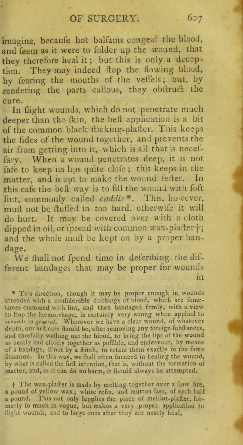 imagine, becaufe hot balfams congeal the blood, and feem as it were to folder up the wound, that they therefore heal it; but this is only a decep- tion. They may indeed (lop the flowing blood, by fearing the mouths of the veffels; but, by rendering the parts callous, they obftrucfl: the cure. In flight wounds, which do not penetrate much deeper than the- (kin, the beft application is a bit of the common black ilicking-plalter. This keeps the (ides of the wound together, and prevents the air from getting into it, which is all that is necef- fary. When a wound penetrates deep, it is not fafe to keep its lips quite clofe; this keeps in the matter, and is apt to make the wound feller. In this cafe the beft way is to fill the wound with foft lint, commonly called catldis *. This, however, mull not be (lufied in too hard, otherwife it wfill do hurt. It may be covered over with a cloth dipped in oil, or fpread with common wax-plafter-j-; and the whole mull be kept on by a proper ban- dage. We fliall not fpend time in deferibing the dif- ferent bandages that may be proper for wounds ill * This direftion, though it may be proper enough in wounds attended with a coafiderable difeharge of blood, which are fome- times crammed with lint, and then bandaged firmly, with a view to (lop the hemorrhage, is certainly very wrong when applied to •woundt in general. Wherever we have a clear wound, of whatever depth, our firlt care lliould be, after removing any foreign fubllances, and carefully wafhing out the blood, to bring the lips of the wound as neatly and clot'ely together as poffible, and endeavour, by means of a bandage, if not by a Hitch, to retain them exadlly in the fame fituation. In this way, we fhall often fucceed in healing the wound, by what is called the firft intention, that is, without the formation of matter, and, as it can do no harm, it ihould always be attempted. t The wax-plafter is made by melting together over a flow fire, a pound of yellow wax; white refin, and mutton fuet, of each half a pound. This not only fupplies the place of melilot-plafter, for- merly fo much in vogue, but makes a very proper application to flight svounds, and to large ones after they are nearly heal.