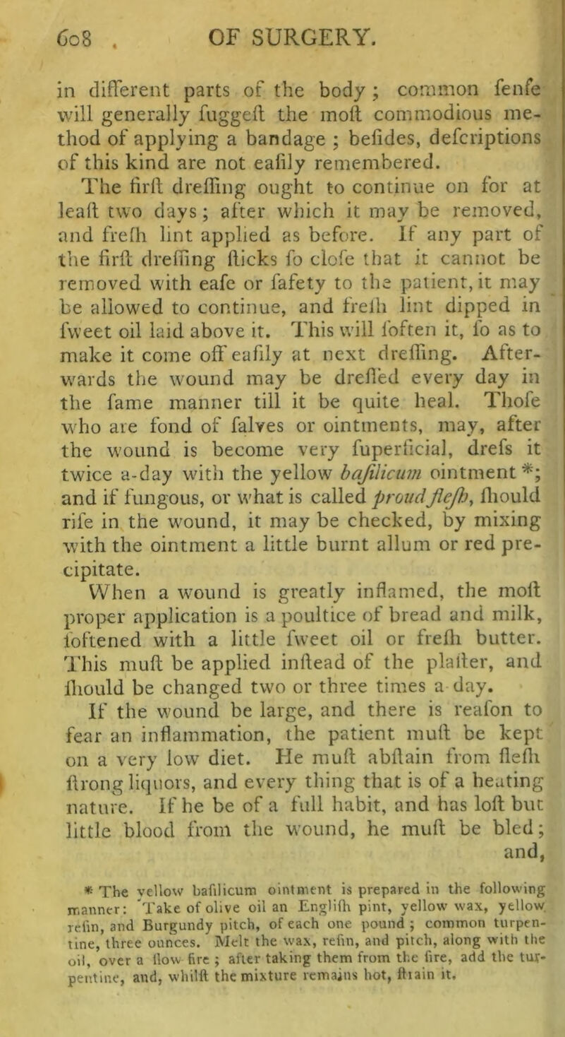 in different parts of the body ; common fenfe will generally fuggeft the molt commodious me- thod of applying a bandage ; belides, defcriptions of this kind are not eafily remembered. The lirlt dreffing ought to continue on for at lead two days; after wl)ich it mav be removed, and frelh lint applied as before. If any part of the firft dreffing flicks fo clofe that it cannot be removed with eafe or fafety to the patient, it may be allowed to continue, and frelh lint dipped in fweet oil laid above it. This will Ibften it, fo as to make it come off eafily at next dreffing. After- wards the wound may be drefied every day in the fame manner till it be quite heal. Thofe who are fond of falves or ointments, may, after the wound is become very fuperficial, drefs it twice a-day witii the yellow bajilicum ointment*; and if fungous, or what is called proudJlejliy ffiould rife in the wound, it may be checked, by mixing with the ointment a little burnt allum or red pre- cipitate. When a wound is greatly inflamed, the moll proper application is a poultice of bread and milk, foftened with a little fweet oil or frefli butter. This muff be applied inftead of the plafler, and lliould be changed two or three times a day. If the wound be large, and there is reafon to fear an inflammation, the patient muff be kept on a very low diet. He muff abftain from flefli ftrong liquors, and every thing that is of a heating nature. If he be of a full habit, and has loft but little blood from the wound, he muft be bled; and, * The vcllow bafilicum ointment is prepared in the following manner: 'Take of olive oil an Engliflr pint, yellow wax, yellow rclin, and Burgundy pitch, of each one pound ; common turpen- tine, three ounces. Melt the wax, refin, and pitch, along with the oil, over a How fire ; after taking them from the fire, add the tur- pentine, and, whilft the mixture remains hot, ftiain it.