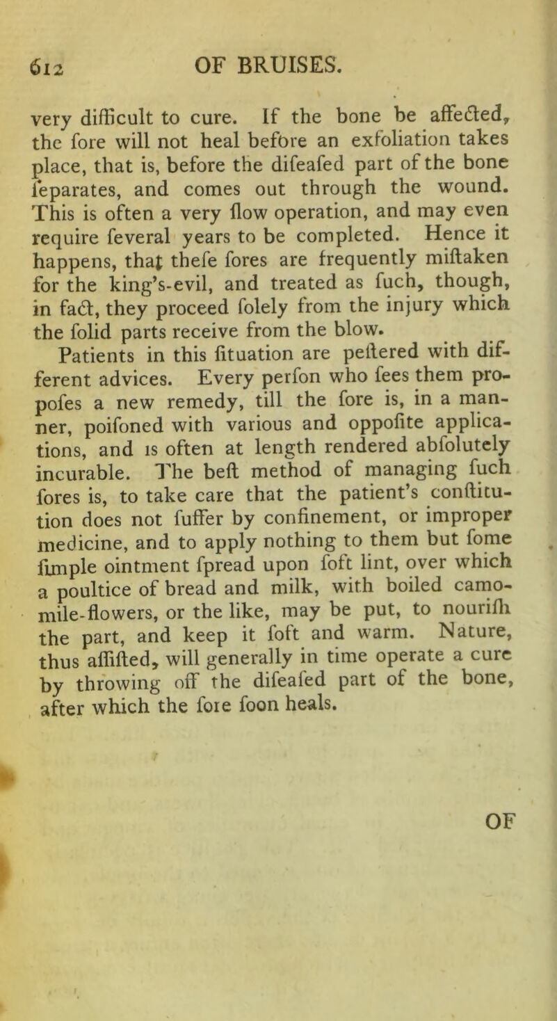 very difficult to cure. If the bone be affeded, the fore will not heal before an exfoliation takes place, that is, before the difeafed part of the bone leparates, and comes out through the wound. This is often a very flow operation, and may even require feveral years to be completed. Hence it happens, that thefe fores are frequently miftaken for the king’s-evil, and treated as fuch, though, in fad, they proceed folely from the injury which the folid parts receive from the blow. Patients in this fituation are peflered with dif- ferent advices. Every perfon who fees them pro- pofes a new remedy, till the fore is, in a man- ner, poifoned with various and oppofite applica- tions, and IS often at length rendered abfolutcly incurable. The beft method of managing fuch fores is, to take care that the patient’s conftitu- tion does not fuffer by confinement, or improper medicine, and to apply nothing to them but fome fijmple ointment fpread upon foft lint, over which a poultice of bread and milk, with boiled carno- mile-flowers, or the like, may be put, to nourifli the part, and keep it foft and warm. Nature, thus aflifted, will generally in time operate a cure by throwing off the difeafed part of the bone, after which the foie foon heals. 1^ OF \