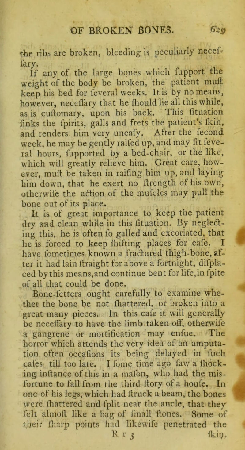 the ribs are broken, bleeding is peculiarly neceF iary. If any of the large bones which fupport the weight of the body be broken, the patient mull keep his bed for feveral weeks. It is by no means, however, necelTary that he fliould lie all this while, as is cuftomary, upon his back. This iituation finks the fpirits, galls and frets the patient’s Ikin, and renders him very uneafy. After the fecond week, he may be gently laifed up, and may fit feve- ral hours, fupported by a bed-chair, or the like, which will greatly relieve him. Great care, how- ever, mull be taken in raifing him up, and laying him down, that he exert no llrength ot his own, otherwife the adlion of the mufdes may pull the bone out of its place. It is of great importance to keep the patient dry and clean while in this Iituation. By negledl- ing this, he is often fo galled and excoriated, that he is forced to keep lliifting places for eafe. I have fometimes known a fradlured thigh-bone, af- ter it had lain llraight for above a fortnight, difpla- ced by this means,and continue bent for life, in fpite of all that could be done. Bone-fetters ought carefully to examine whe- ther the bone be not fliattered. or broken into a great many pieces. In this cafe it will generally be necelTary to have the limb taken off, otherw'ife a gangrene or mortification may enlue. The horror which attends the very idea of an amputa- tion often occafions its being delayed in fuch cafes till too late. I fome time ago law a fiiock- ing inftance of this in a mafon, wdio had the mis- fortune to fall from the third itory of a houfe. In one of his legs, which had llruck a beam, the bones were fhattered and fplit near the ancle, that they felt almoll like a bag of fmall Hones. Some of their flinrp points had likewife penetrated the R r 3 Ikip.