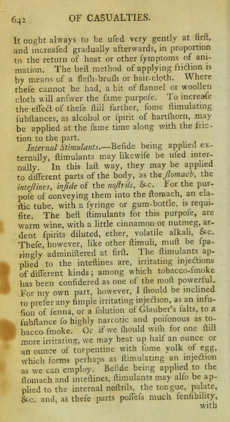 It ought always to be ufed very gently at firft, and increafed gradually afterwards, in proportion to the return of heat or other fyinptoms of ani- mation. The bell method of applying friction is by means of a flefli-brulh or hair-cloth. Where thefe cannot be had, a bit of flannel or woollen cloth will anfwer the fame purpofe. lo increafe the elTea: of thefe flill farther, fome Itimuladng fubflances, as alcohol or fpirit of hartfhorn, may be applied at the fame time along with the fric- tion to the part. Internal Simulants^—Befide being applied ex- ternally, ftimulants may like wife be ufed inter- nally. In this laft way, they may be applied to different parts of the body, as Jlomach^ the mtejiines, injide oi xh^nojlrils, &c. For the pur- pofe of conveying them into the ftoraach, an ela- llic tube, with a fyringe or gum-bottle, is requi- fite. The befl ftimulants for this purpofe, are warm wine, with a little cinnamon or nutmeg, ar- 'dent fpirits diluted, ether, volatile alkali, &c. Thefe, however, like other flimuli, muft be fpa- ringly adminiftered at firft. The ftimulants ap- plied to the inteftines are, irritating injedions of different kinds; among which tobacco-fmoke has been confidered as one of the moft powerful. For my own part, however, 1 fliould be inclined to prefer any fimple irritating injedlion, as an infu- fion of fenna, or a folution of Glauber s falts, to a fubftance fo highly narcotic and poifonous as to- bacco-fmoke. Or if we fliould wifh for one ftill more irritating, we may beat up halt an ounce or an ounce of turpentine with fome yolk of egg, which forms perhaps as ftimulating an injedion as we can employ, Bef de being applied to the flomach and inteftines, ftimulants may alfo be ap- plied to the internal noftrils, the tongue, palate, 6cc. and, as thefe parts poffefs much fenlibihty, with