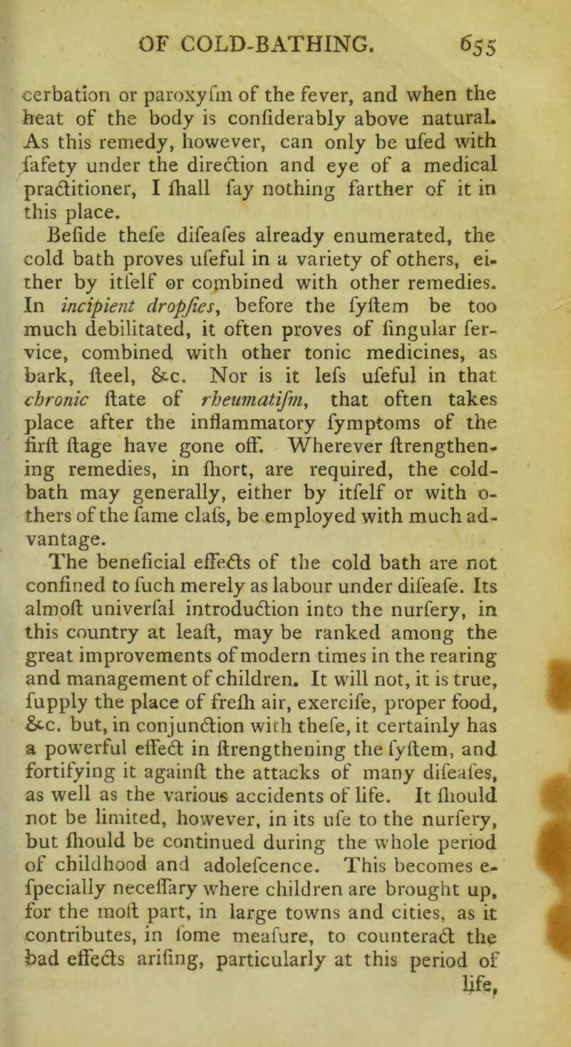 cerbation or paroxyhii of the fever, and when the beat of the body is confiderably above natural. As this remedy, however, can only be ufed with fafety under the direction and eye of a medical pradlitioner, I lhall fay nothing farther of it in this place. Belide thefe difeafes already enumerated, the cold bath proves ufeful in a variety of others, ei- ther by itfelf or copibined with other remedies. In incipient dropjies^ before the fyltem be too much debilitated, it often proves of lingular fer- vice, combined with other tonic medicines, as bark. Heel, &c. Nor is it lefs ufeful in that chronic Hate of rheumatifm^ that often takes place after the inflammatory fymptoms of the firft ftage have gone off. Wherever llrengthen- ing remedies, in fhort, are required, the cold- bath may generally, either by itfelf or with o- thers of the fame clafs, be employed with much ad- vantage. The beneficial effe6ls of the cold bath are not confined to fuch merely as labour under difeafe. Its almoft univerfal introdu<5tion into the nurfery, in this country at leaft, may be ranked among the great improvements of modern times in the rearing and management of children. It will not, it is true, fupply the place of frelh air, exereife, proper food, &c. but, in conjundlion with thefe, it certainly has a powerful effed: in ftrengthening the fyflem, and fortifying it againfl the attacks of many difeafes, as well as the various accidents of life. It fliould not be limited, however, in its ufe to the nurfery, but fliould be continued during the whole period of childhood and adolefcence. This becomes e- fpecially neceffary where children are brought up, for the mod part, in large towns and cities, as it contributes, in fome meafure, to counterad the bad effeds arifing, particularly at this period of life.