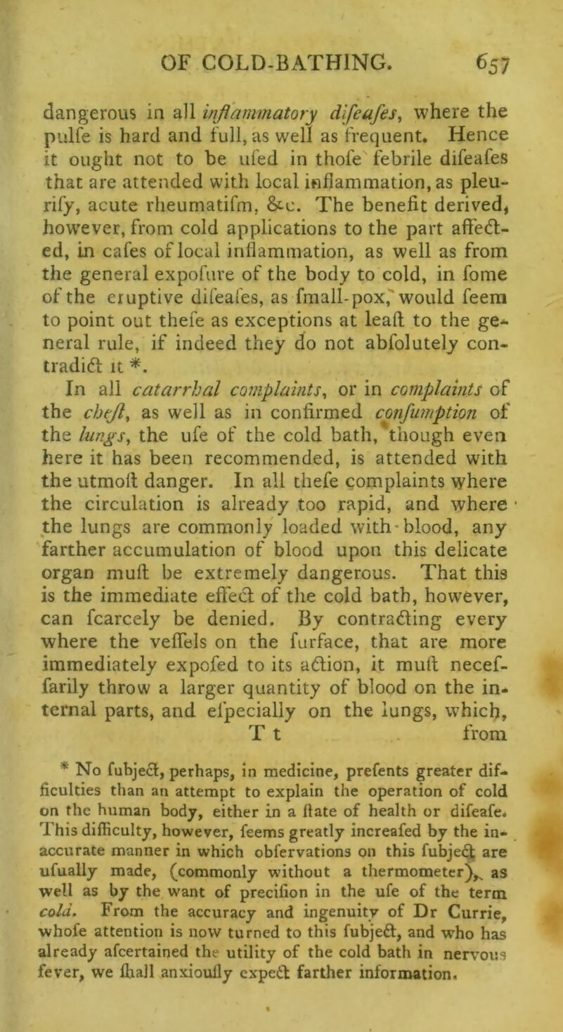dangerous in all inflammatory difeafes^ where the pulie is hard and full, as well as frequent. Hence it ought not to be ufed in thofe febrile difeafes that are attended with local inflammation, as pleu- rify, acute rheumatifm, &c. The benefit derived, how'ever, from cold applications to the part affedl- ed, in cafes of local inflammation, as well as from the general expofiire of the body to cold, in fome of the eruptive difeafes, as fmall-pox, would feem to point out thefe as exceptions at lead to the ge* neral rule, if indeed they do not abfolutely con- tradid it In all catarrhal complaints^ or in complaints of the chtjl^ as well as in confirmed confumption of the lungs, the ufe of the cold bath, though even here it has been recommended, is attended with the utmolt danger. In all thefe complaints where the circulation is already too rapid, and where * the lungs are commonly loaded with-blood, any farther accumulation of blood upon this delicate organ mult be extremely dangerous. That this is the immediate effecl of the cold bath, however, can fcarcely be denied. By contrading every where the veflels on the furface, that are more immediately expofed to its adion, it mull necef- farily throw a larger quantity of blood on the in- ternal parts, and efpecially on the lungs, which, T t from * No fubjecl, perhaps, in medicine, prefents greater dif- ficulties than an attempt to explain the operation of cold on the human body, either in a Hate of health or difeafe. This difficulty, however, feems greatly increafed by the in- accurate manner in which obfervations on this fubje<^ are ufually made, (commonly without a thermometer^,^ as well as by the want of precifion in the ufe of the term cold. From the accuracy and ingenuity of Dr Currie, whofe attention is now turned to this fubjeft, and who has already afcertained the utility of the cold bath in nerv’oi:s fever, we lhall anxioully cxpe61 farther information.