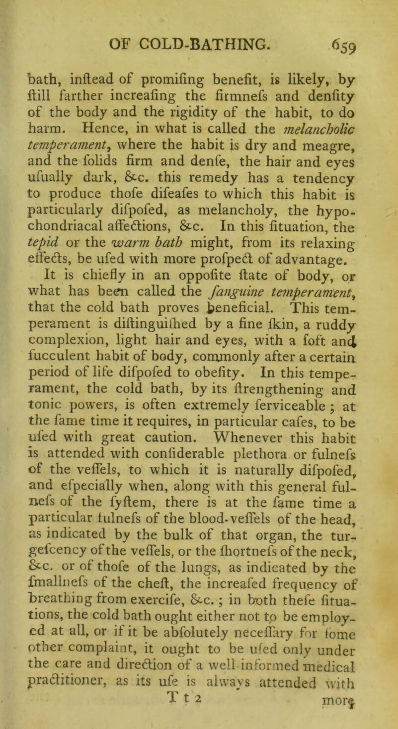 bath, inflead of promiling benefit, is likely, by mil farther increafing the firmnefs and denfity of the body and the rigidity of the habit, to do harm. Hence, in what is called the melancholic temperament^ where the habit is dry and meagre, and the folids firm and denfe, the hair and eyes ufually dark, &c. this remedy has a tendency to produce thofe difeafes to which this habit is particularly difpofed, as melancholy, the hypo- chondriacal affedlions, &c. In this fituation, the tepid or the warm hath might, from its relaxing etfects, be ufed with more profpedl of advantage. It is chiefly in an oppofite ftate of body, or what has been called the Janguine temperament^ that the cold bath proves beneficial. This tem- perament is diftinguiihed by a fine Ikin, a ruddy complexion, light hair and eyes, with a foft and lucculent habit of body, conunonly after a certain period of life difpofed to obefity. In this tempe- rament, the cold bath, by its ftrengthening and tonic powers, is often extremely ferviceable ; at the fame time it requires, in particular cafes, to be ufed with great caution. Whenever this habit is attended with confiderable plethora or fulnefs of the velTels, to which it is naturally difpofed, and efpecially when, along with this general ful- nefs of the fyftem, there is at the fame time a particular tulnefs of the blood-veflels of the head, as indicated by the bulk of that organ, the tur- gelcency of the veflTels, or the Ihortnefs of the neck, St-c. or of thofe of the lungs, as indicated by the fmalliiefs of the cheft, the increafed frequency of breathing from exercife, &-c.; in both thefe fitua- tions, the cold bath ought either not tp be employ- ed at all, or if it be abfolutely neceflary for tome other complaint, it ought to be ufed only under the care and diredlion of a well informed medical praditioner, as its ufe is always attended with 1^2 mor^