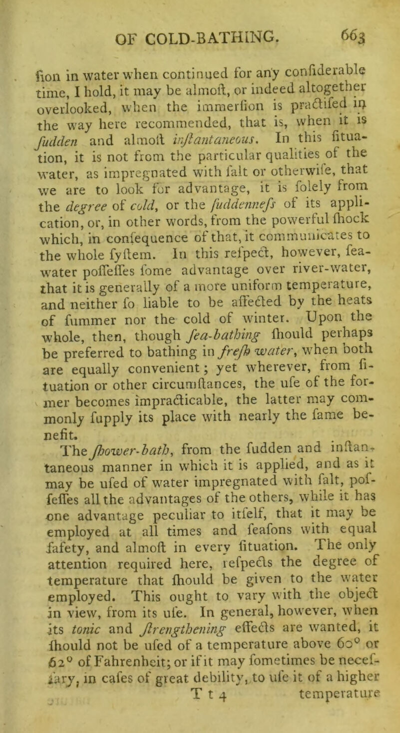 fion in water when continued for any confiderable time, I hold, it may be almoft, or indeed altogether overlooked, when the immerlion is pradifed ir> the way here recommended, that is, when it is fudden and almoil injlantaneous. In this fitua- tion, it is not from the particular qualities of the water, as impregnated with lait or otherwHe, that we are to look for advantage, it is folely from the decree of cold, or the fuddcnnefs of its appli- cation, or, in other words, from the powerful Ihock which, in coniequence of that, it communicates to the whole fyftem. in this refped, however, fea- water poflefles fome advantage over river-water, that it is generally of a more uniform temperature, and neither fo liable to be alFedted by the heats of fummer nor the cold of winter. Upon the whole, then, though fea-hathing Ihould perhaps be preferred to bathing in frejh water, when both are equally convenient; yet wherever, from fi- tuation or other circumftances, the ufe of the for- mer becomes impradlicable, the latter may com- monly fupply its place with nearly the fame be- nefit. TheJJjower-bath, from the fudden and indarif taneous manner in which it is applied, and as it may be ufed of water impregnated with fait, pof- feffes all the advantages of the others, while it has one advantage peculiar to itfelf, that it may be employed at all times and feafons with equal fafety, and almoft in every fituation. The only attention required here, lefpecls the degree of temperature that ftiould be given to the water employed. This ought to vary with the object in view, from its ufe. In general, however, when its tonic and Jlreiigthening efteds are wanted, it Ihould not be ufed of a temperature above 60° or 62of Fahrenheit; or if It may fometimes benecef- larj, in cafes of great debility, to ule it of a higher T t 4 temperature