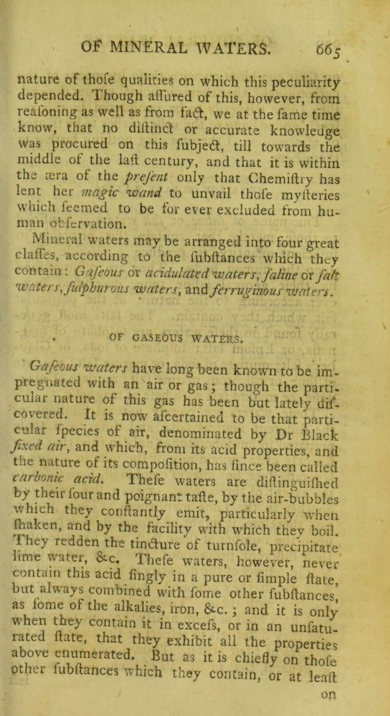 nature of thofe qualities on which this peculiarity depended. Though allured of this, however, from realoning as well as from fad, we at the fame time know, that no dillind or accurate knowledge was procured on this fubjed, till towards the middle ot the lalf century, and that it is within the mra of the prejent only that Chemiltry has lent her magic wand to unvail thofe mylteries which feemed to be for ever excluded from hu- man obfervation. Mineral waters maybe arranged into* four great claffes, according to the fubftances which they contain : Gafeous or acidulated waters, faline or faft waters ,fulphurous waters, and ferruginous waters. . OF GASEOUS WATERS. i Gafeous waters have long been known to be im- pregnated with an air or gas; though the parti- cular nature of this gas has been but lately dis- covered. It is now afeertained to be that parti- cular fpecies of air, denominated by Dr Black fixed air, and which, from its acid properties, and the nature of its compofition, has fince been called carbonic acid. Thefe waters are dillinguilhed by their four and poignant tafte, by the air-bubbles which they conftantly emit, particularly wlien J.aken, and by the facility with which they boil. They redden the tindure of turnfole, precipitate lime water, &c, Thefe waters, however, never contain this acid fingly in a pure or limple date but always combined with fome other fubftances as fome of the alkalies, iron, &c.; and it is only when they contain it in excels, or in an unfatu- rated ftate, that they exhibit all the properties above enumerated. But as it is chiefly on thofe pther fubftances which they contain, or at leaft on