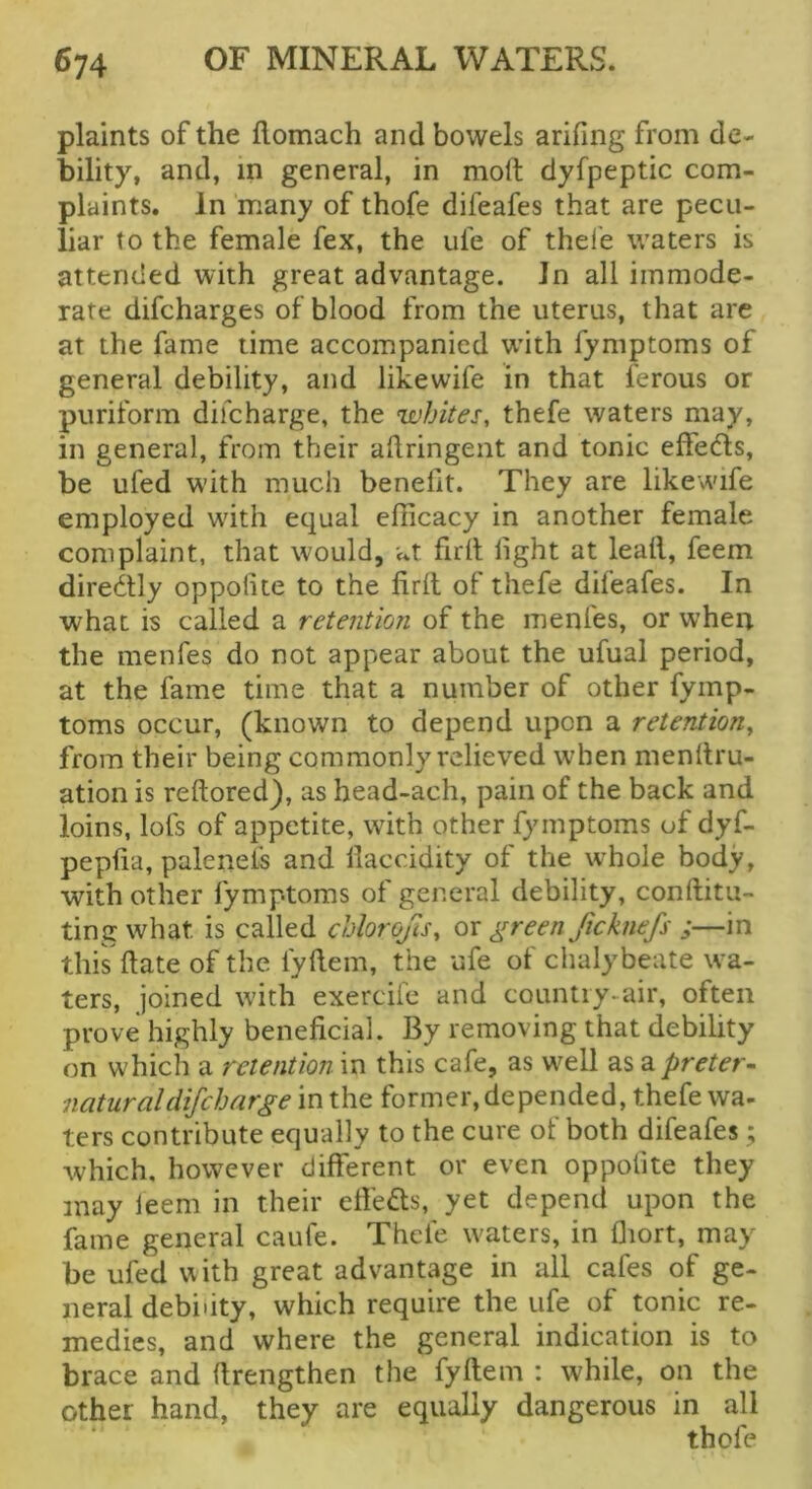 plaints of the flomach and bowels arifing from de- bility, and, in general, in moll; dyfpeptic com- plaints. In many of thofe difeafes that are pecu- liar to the female fex, the ufe of thefe waters is attended with great advantage. In all immode- rate difcharges of blood from the uterus, that are at the fame time accompanied wdth fymptoms of general debility, and likewife in that ferous or puriform difcharge, the whites, thefe waters may, in general, from their aftringent and tonic effeds, be ufed W'ith much benefit. They are likewife employed wdth equal efficacy in another female complaint, that would, at firil light at leall, feem diredly oppolite to the firlt of thefe difeafes. In what is called a retention of the menfes, or when the menfes do not appear about the ufual period, at the fame time that a number of other fymp- toms occur, (known to depend upon a retention, from their being commonly relieved wdien menltru- ation is reftored), as head-ach, pain of the back and loins, lots of appetite, wdth other fymptoms of dyf- pepfia, palenels and llaccidity of the whole body, with other fymptoms of general debility, conftitu- ting what is called chlorofis, green ficknefs ;—in this date of the fyllem, the ufe of chalybeate wa- ters, joined with exercife and country-air, often prove highly beneficial. By removing that debility on which a retention in this cafe, as w^ell as a preter- natural difcharge in the former, depended, thefe wa- ters contribute equally to the cure of both difeafes; which, however different or even oppolite they may leem in their efi'eds, yet depend upon the fame general caufe. Thefe waters, in llrort, may be ufed with great advantage in all cafes of ge- neral debility, which require the ufe of tonic re- medies, and where the general indication is to brace and firengthen the fyftem : while, on the other hand, they are equally dangerous in all thofe