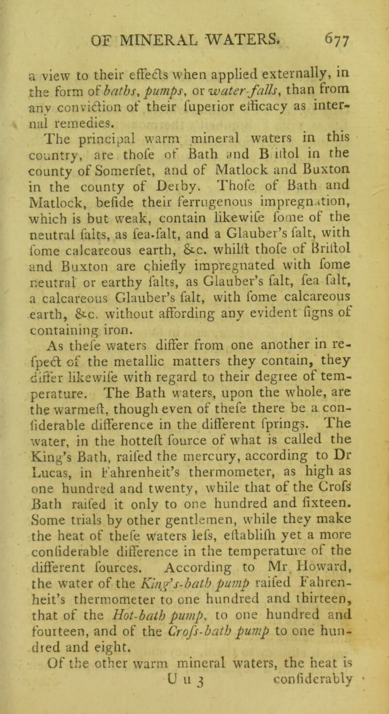 a view to their efFecls when applied externally, in the form of baths^ pumps, or water-falls, than from anv convidiun ot' their fuperior eliicacy as inter- nal remedies. The principal warm mineral waters in this country, are thofe ot Bath and B idol in the county of Someriet, and of Matlock and Buxton in the county of Deiby. Thofe of Bath and Matlock, befide their ferriigenous impregn.ition, which is but weak, contain likewiCe fome of the neutral falts, as fea-falt, and a Glauber’s falt^ with fome calcareous earth, &c. whilll thofe of Brillol and Buxton are qhiefly impregnated with fome neutral or earthy falts, as Glauber’s fait, fea fait, a calcareous Glauber’s fait, with fome calcareous earth, Stc. without affording any evident figns of containing iron. As thefe waters differ from one another in re- fped of the metallic matters they contain, they differ likewife with regard to their degree of tem- perature. The Bath waters, upon the whole, are the warmed, though even of thefe there be a con- liderable difference in the different fprings. The water, in the hotteft fource of what is called the King’s Bath, railed the mercury, according to Dr Lucas, in Fahrenheit’s thermometer, as high as one hundred and twenty, while that of the Croft Bath raifed it only to one hundred and fixteen. Some trials by other gentlemen, while they make the heat of thefe waters lefs, ellablifli yet a more conliderable difference in the temperature of the different fources. According to Mr Howard, the water of the Klnifs-bath pump railed Fahren- heit’s thermometer to one hundred and thirteen, that of the Hot-balh pump, to one hundred and fourteen, and of the Crofs-bath pump to one hun- dred and eight. Of the other warm mineral waters, the heat is U u 3 conliderably *