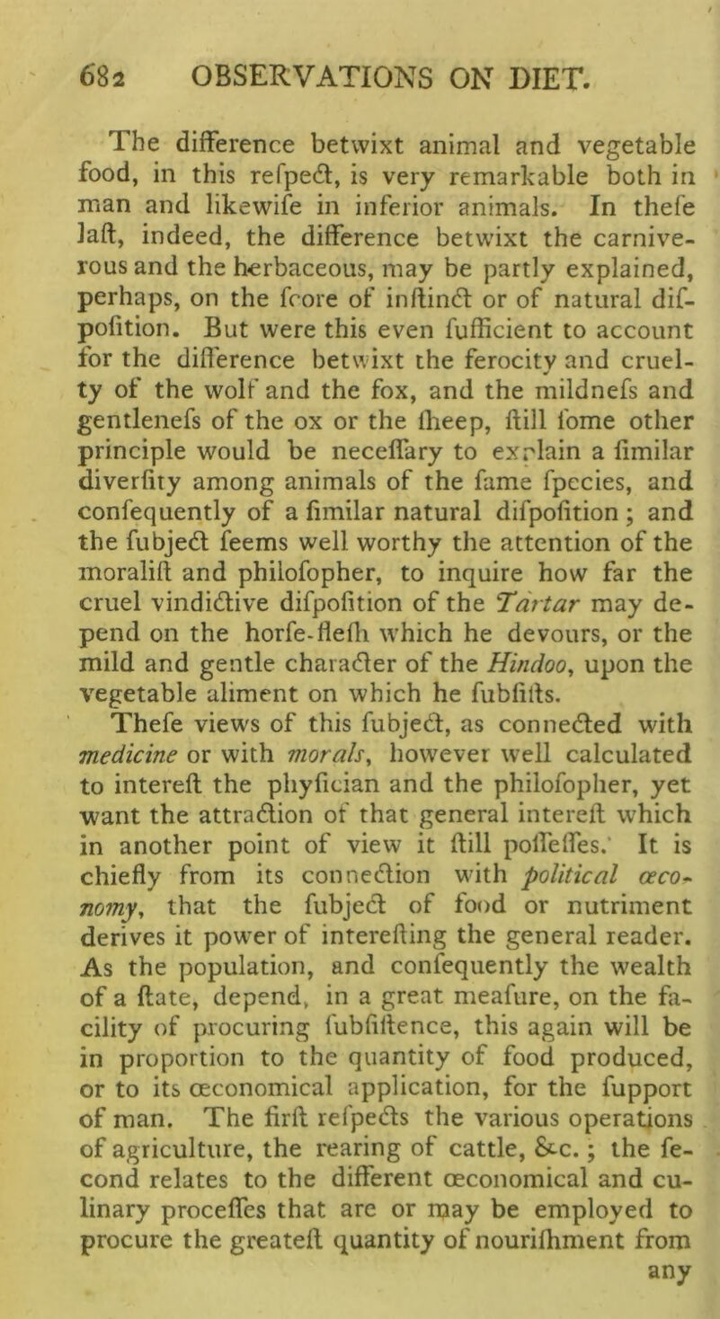 The difference betwixt animal and vegetable food, in this refped, is very remarkable both in man and likewife in inferior animals. In thefe laft, indeed, the difference betwixt the carnive- rousand the herbaceous, may be partly explained, perhaps, on the fcore of inftind: or of natural dif- pofition. But were this even fufficient to account for the difference betwixt the ferocity and cruel- ty of the wolf and the fox, and the mildnefs and gentlenefs of the ox or the Iheep, flill Ibme other principle would be neceffary to explain a fimilar diverfity among animals of the fame fpccies, and confequently of a fimilar natural difpofition ; and the fubjedl feems well worthy the attention of the moralift and phiiofopher, to inquire how far the cruel vindidive difpofition of the Tartar may de- pend on the horfe-flefli which he devours, or the mild and gentle charader of the Hindoo^ upon the vegetable aliment on which he fubfills. Thefe views of this fubjed, as conneded with medicine or with morals^ however well calculated to intereft the pliyfician and the phiiofopher, yet want the attradion of that general intereft which in another point of view it ftill poffeffes.’ It is chiefly from its connedion with political oeco-> nomy, that the fubjed of food or nutriment derives it power of interefting the general reader. As the population, and confequently the wealth of a ftate, depend, in a great meafure, on the fa- cility of procuring fubfiftence, this again will be in proportion to the quantity of food produced, or to its OEconomical application, for the fupport of man. The firft refpeds the various operations of agriculture, the rearing of cattle, £tc.; the fe- cond relates to the different oeconomical and cu- linary proceffes that are or may be employed to procure the greateft quantity of nourifhment from any