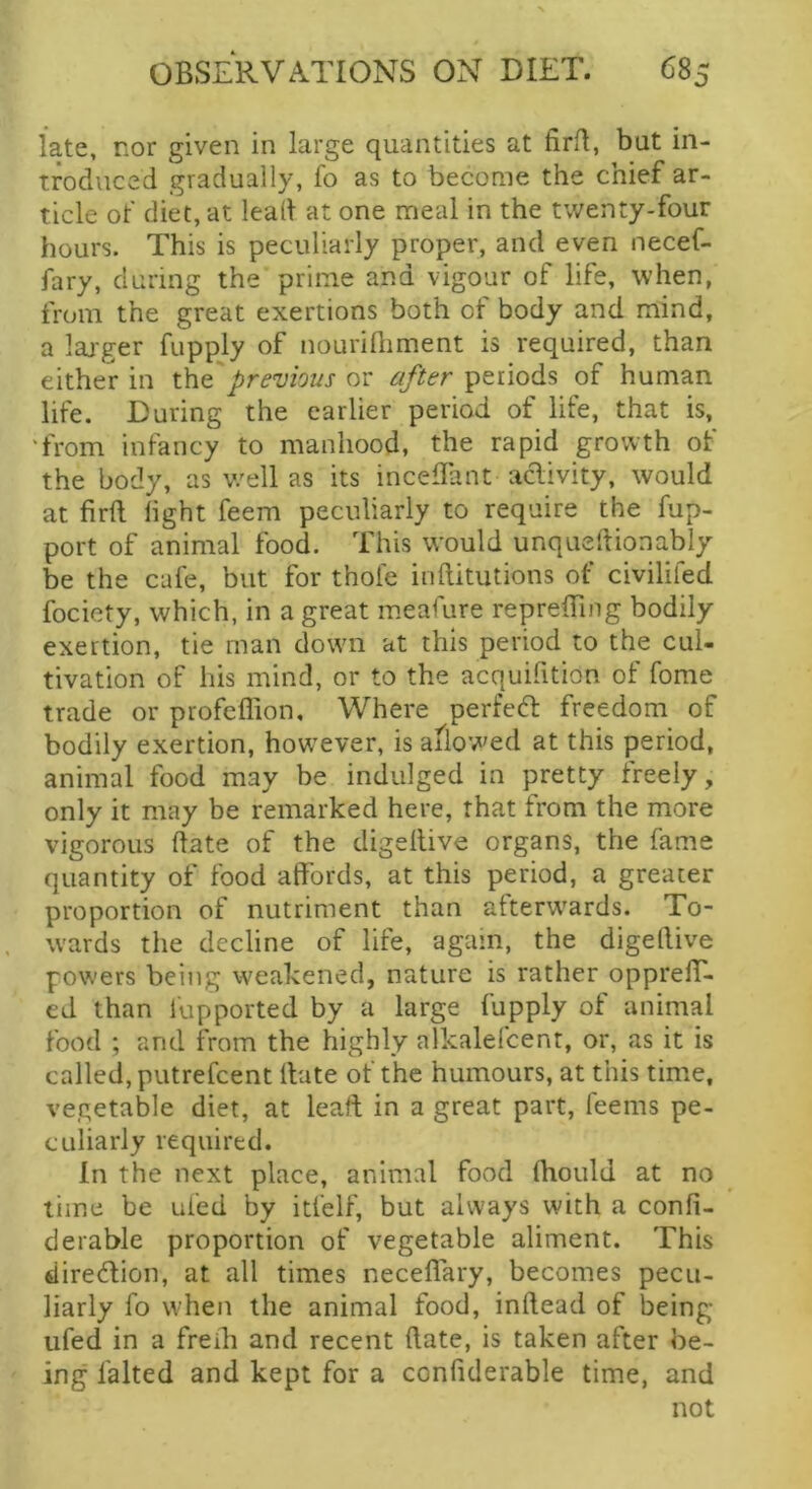 late, nor given in large quantities at firll, but in- troduced gradually, fo as to become the chief ar- ticle of diet, at lead at one meal in the twenty-four hours. This is peculiarly proper, and even necef- fary, during the prime and vigour of life, when, from the great exertions both of body and mind, a laj-ger fupply of nourifliment is required, than either in xht previous or after periods of human life. During the earlier period of life, that is, 'from infancy to manhood, the rapid growth of the body, as v/ell as its inceffant aclivity, would at firft light feem peculiarly to require the fup- port of animal food. This would unqueftionably be the cafe, but for thole inftitutions of civilifed fociety, which, in a great meafure reprelTing bodily exertion, tie man down at this period to the cul- tivation of his mind, or to the acquifition of fome trade or profeffion. Where perfedl freedom of bodily exertion, how^ever, is allowed at this period, animal food may be indulged in pretty freely, only it may be remarked here, that from the more vigorous date of the digellive organs, the fame quantity of food atfords, at this period, a greater proportion of nutriment than afterw'ards. To- w'ards the decline of life, again, the digellive powers being weakened, nature is rather opprefT- ed than lupported by a large fupply of animal food ; and from the highly alkalelcent, or, as it is called, putrefcent Hate of the humours, at this time, vegetable diet, at lead in a great part, feems pe- culiarly required. In the next place, animal food Ihould at no time be ufed by itfelf, but always with a confi- derable proportion of vegetable aliment. This diredlion, at all times neceflary, becomes pecu- liarly fo when the animal food, inllead of being ufed in a freib and recent date, is taken after be- ing falted and kept for a confiderable time, and not