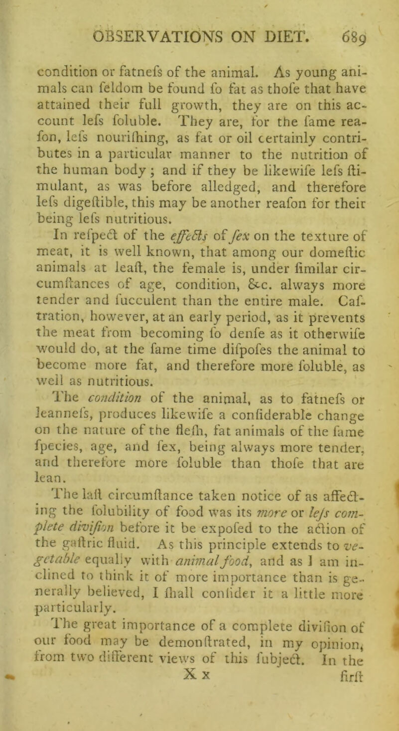 condition or fatnefs of the animal. As young ani- mals can feldom be found fo fat as thofe that have attained their full growth, they are on this ac- count lefs foluble. They are, for the fame rea- fon, lefs nouridiing, as fat or oil certainly contri- butes in a particular manner to the nutrition of the human body; and if they be likewife lefs fti- mulant, as was before alledged, and therefore lefs digeftible, this may be another reafon for their being lefs nutritious. In reipecl of the effeSls offex on the texture of meat, it is well known, that among our domeftic animals at lead, the female is, under limilar cir- cumdances of age, condition, &c. always more tender and fucculent than the entire male. Caf- tration, however, at an early period, as it prevents the meat from becoming fo denfe as it otherwife would do, at the fame time difpofes the animal to become more fat, and therefore more foluble, as well as nutritious. The condition of the animal, as to fatnefs or leannefs, produces likewife a conliderable change on the nature of the flefli, fat animals of the fame fpecies, age, and fex, being always more tender, and therefore more foluble than thofe that are lean. The lall circumftance taken notice of as affecl- ing the folubility of food was its more or lejs com- plete divijion before it be expofed to the adion of the gallric fluid. As this principle extends to ’ve- getable equally with animal food, arid as 1 am in- clined to think it of more importance than is ge- nerally believed, I fliall conlide.r it a little more particularly. The great importance of a complete divifion of our food may be demonftrated, in my opinion^ from two different views of this fubjed. In the X X drit