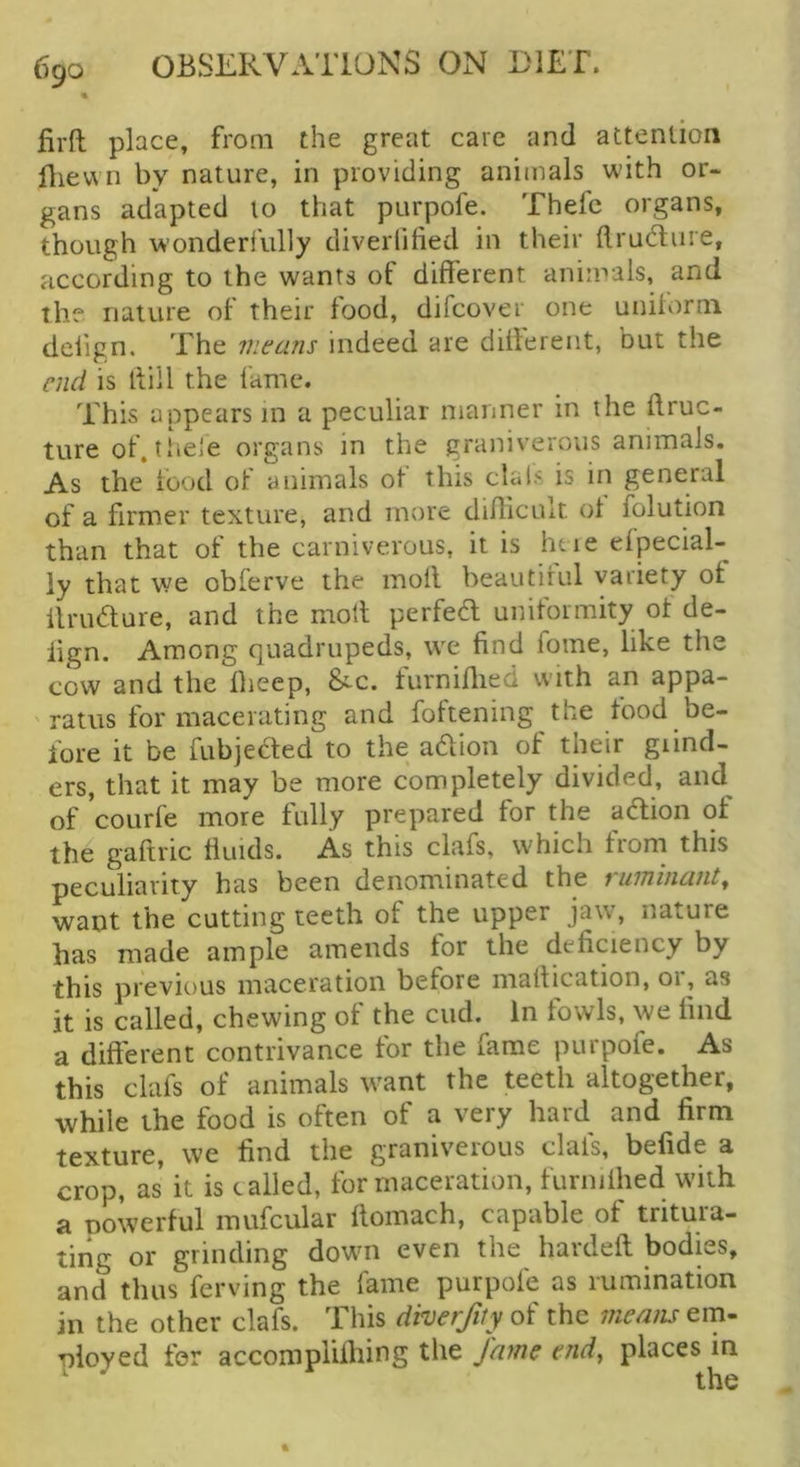 « firft place, from the great care and attention fliewn by nature, in providing animals with or- gans adapted to that purpofe. Thefc organs, though w’onderiully diverlified in their llructure, according to the wants of different animals, and the nalure of their food, difcover one uniform deiign. The means indeed are different, nut the end is llill the fame. This appears in a peculiar manner in the flruc- ture of. tbeie organs in the graniverous animals. As the food of animals of this dais is in general of a firmer texture, and more difficult of folution than that of the carniverous, it is ht ie efpecial- ly that we obferve the moil beautiful variety of ilrudure, and the moll perfed uniformity of de- iign. Among quadrupeds, w^e find fome, like the cow and the fheep, &-c. furniflred with an appa- ' ratus for macerating and foftening the food be- fore it be fubjecled to the adlion of their grind- ers, that it may be more completely divided, and^ of courfe more fully prepared tor the adion of the gaftric fluids. As this ckfs, which from this peculiarity has been denominated the vinnhiauty want the cutting teeth of the upper jaw, nature has made ample amends tor the deficiency by this previous maceration before maflication, or, as it is called, chewing of the cud. in fowls, we find a different contrivance for the fame purpofe. As this clafs of animals want the teeth altogether, while the food is often of a very hard and firm texture, we find the graniverous clafs, befide a crop, as it is tailed, for maceration, furnifhed with a powerful mufcular flomach, capable of tritura- ting or grinding dowm even the hardefl bodies, and thus ferving the fame purpofe as rumination in the other clafs. This diverfily of the means em- ployed for accomplifliing the fame end, places m
