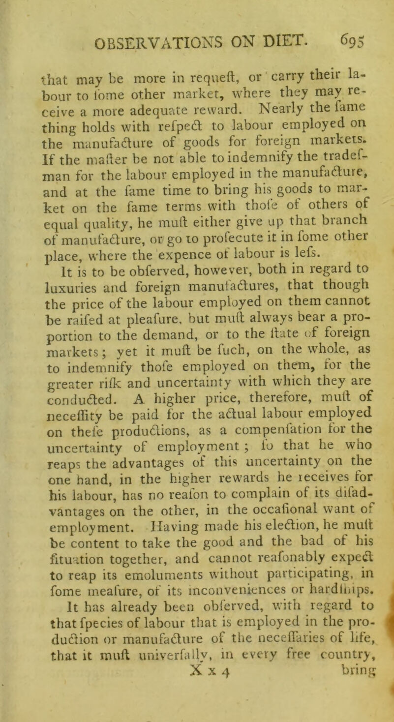 that may be more in requeft, or' carry their la- bour to lome other market, where they may re- ceive a more adequate reward. Nearly the fame thing holds with refped; to labour employed on the nranufadure of goods for foreign markets. If the mailer be not able to indemnify the tradef- man for the labour employed in the manufacture, and at the fame time to bring his goods to mar- ket on the fame terms with thofe ot others of equal quality, he mult either give up that branch of manufacture, or go to profecute it in fome other place, where the expence of labour is lefs. It is to be obferved, however, both in regard to luxuries and foreign manufactures, that though the price of the labour employed on them cannot be raifed at pleafure, but mult always bear a pro- portion to the demand, or to the Itate uf foreign markets; yet it mult be fuch, on the whole, as to indemnify thofe employed on them, for the greater rilk and uncertainty with which they are conducted. A higher price, therefore, mult of iieceflity be paid for the aCtual labour employed on thefe productions, as a compenfation for the uncertainty of employment ; io that he who reaps the advantages of this uncertainty on the one hand, in the higher rewards he receives for his labour, has no realon to complain of its difad- vantages on the other, in the occalional want of employment. Having made his election, he mutt be content to take the good and the bad of his fituation together, and cannot reafonably expeCt to reap its emoluments without participating, in fome meafure, of its inconveniences or hardlnips. It has already been obferved, with regard to that fpecies of labour that is employed in the pro- duction or manufaClure of the neceffaries of life, that it muft univerfally, in every free country, X X 4 bring