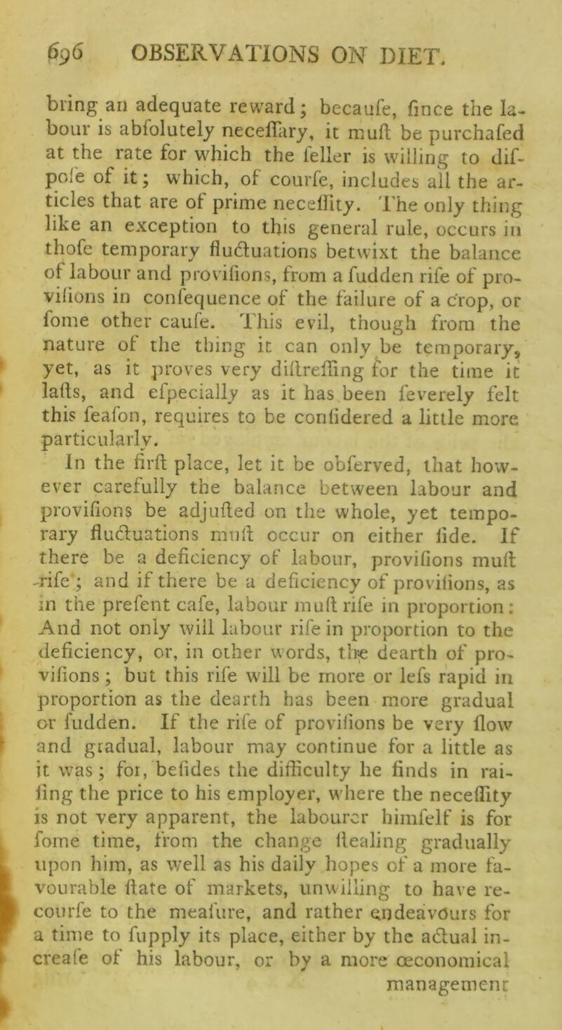 bring an adequate reward; becaufe, fince the la- bour is abfolutely neceffary, it muft be purchafed at the rate for which the feller is willing to dif- pole of it; which, of courfe, includes all the ar- ticles that are ot prime necellity. d he only thing like an exception to this general rule, occurs in thofe temporary fluduations betwixt the balance of labour and prov ilions, from a fudden rife of pro- vilions in confequence of the failure of a crop, or fome other caufe. This evil, though from the nature of the thing it can only be temporary, * yet, as it proves very dillreffing for the time it lads, and efpecially as it has been feverely felt this feafon, requires to be conlidered a little more particularly. In the fil'd place, let it be obferved, that how- ever carefully the balance between labour and provifions be adjuded on the whole, yet tempo- rary fiuduations mud occur on either lide. If there be a deficiency of labour, provifions mud -rife ; and if there be a deficiency of provifions, as in the prefent cafe, labour mud rife in proportion: And not only will labour rife in proportion to the deficiency, or, in other words, the dearth of pro- vifions ; but this rife will be more or lefs rapid in proportion as the dearth has been more gradual or fudden. If the rife of provilions be very dow ^ and gradual, labour may continue for a little as it was; for, befides the difficulty he finds in rai- ling the price to his employer, where the neceflity is not very apparent, the labourer himfelf is for ^ fome time, from the change dealing gradually k upon him, as well as his daily hopes of a more fa- I vourable date of markets, unwilling to have re- m courfe to the meafure, and rather endeavours for f a time to fupply its place, either by the adual in- 1 creafe of his labour, or by a more oeconomical management