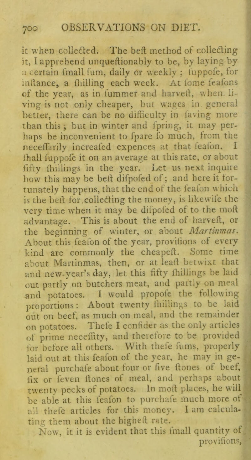 it when colledled. The bed method of collecting it, 1 apprehend unqueftionably to be, by laying by a certain fmall fum, daily or weekly ; luppofe, for inllance, a fliilling each w'eek. At fome feafons of the year, as in fummer and harvell, when li- ving is not only cheaper, but w'ages in general better, there can be no difficulty in laving more than this; but in winter and fpring, it may per- haps be inconvenient to fpare fo much, from the neceffarily increafed expences at that leafon. 1 lhall fuppofe it on an average at this rate, or about fifty (hillings in the year. Let us next inquire how this may be bell difpofed of : and here it for- tunately happens, that the end of the feafon which is the bed for collecting the money, is likewife the very time when it may be difpofed of to the mod advantage. This is about the end of harved, or the beginning of winter, or about Martinmas. About this feafon of the year, provilions of every kind are commonly the cheaped. Some time about Martinmas, then, or at lead betwixt that and new-year’s day, let this fifty fiiiliings be laid out partly on butchers meat, and partly on meal and potatoes. 1 would propofe the following proportions: About twenty Ihillings to be laid out on beef, as much on meal, and the remainder on potatoes. Thefe I ccnfider as the only articles of prime necefiity, and therefore to be provided lor before all others. With thefe fums, properly laid out at this feafon of the year, he may in ge- neral purchafe about four or five dones of beef, fix or feven dones of meal, and perhaps about twenty pecks of potatoes. In mod places, he will be able at this feafon to purchafe much more of ail thefe articles for this money. I am calcula- ting them about the highed rate. Now, it it is evident that this fmall quantity of provilions,