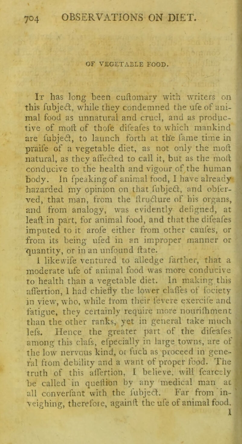 OF VEGETABLE FOOD. It has long been cuftomary with writers on this fubjecT:, while they condemned the ufe of ani- mal food as unnatural and cruel, and as produc- tive of molt of thole difeafes to which mankind are fubjedl, to launch forth at the fame time in praife of a vegetable diet, as not only the moft natural, as they affecled to call it, but as the moll conducive to the health and vigour of the human body. In fpeakingof animal food, 1 have already- hazarded my opinion on that fubjedl, and obler- ved, that man, from the llrudure of his organs, and from analogy, was evidently dehgned, at leaft in part, for animal food, and that the difeafes imputed to it arofe either from other caufes, or from its being ufed in an improper manner or quantity, or in an unfound Hate. i likevvife ventured to alledge farther, that a moderate ufe of animal food was more conducive to health than a vegetable diet. In making this afiertion, 1 had chietly the lower dalles of fociety in view, who, while trom their fevere exercife and fatigue, they certainly require more nourilhment than the other ranks, yet in general take much lefs. Hence the greater part of the difeafes among this clafs, efpecially in large towns, are of the low nervous kind, or Inch as proceed in gene- ral from debility and a want of proper food. The truth of this alfertion, 1 believe, will fcarcely be called'in quellion by any medical man at all converfant with the fubjed. Far from in- veighing, therefore, againil the ufe of animal food.