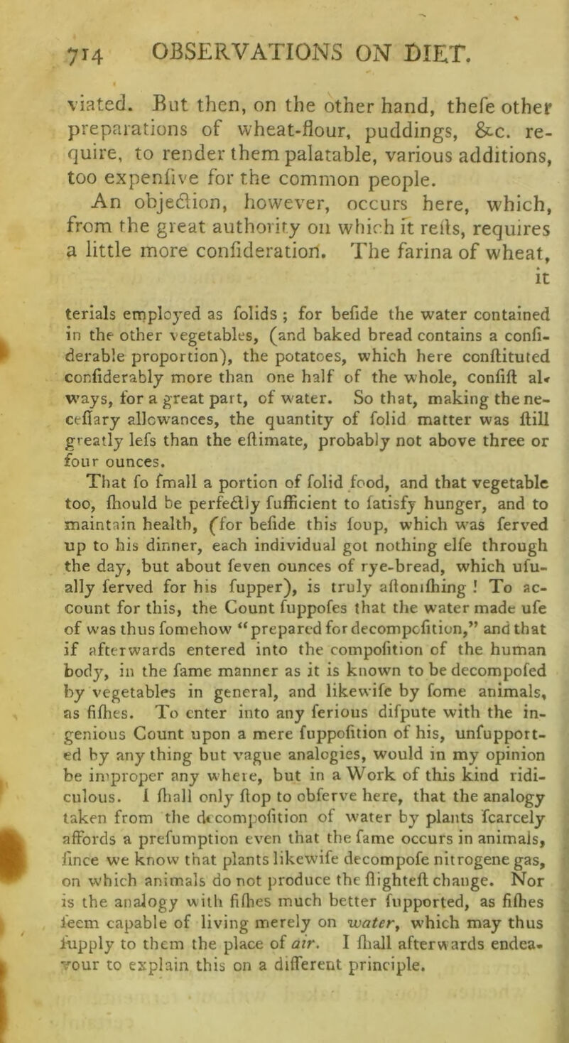 viated. Rut then, on the other hand, thefe other preparations of wheat-flour, puddings, &c. re- quire, to render them palatable, various additions, too expenlive for the common people. An objedlion, however, occurs here, which, from the great authority on which ft refls, requires a little more confideratiori. The farina of wheat, it terials employed as folids ; for befide the water contained in the other vegetables, (and baked bread contains a conli- derable proportion), the potatoes, which here conftituted conflderably more than one half of the whole, confift al* W’ays, for a great part, of w ater. So that, making the ne- ceflary allcw^ances, the quantity of folid matter was Hill greatly lefs than the eftimate, probably not above three or four ounces. That fo fmall a portion of folid food, and that vegetable too, ftiould be perfedly fufficient to latisfj hunger, and to maintain health, ffor befide this foup, which w’as ferved up to his dinner, each individual got nothing elfe through the day, but about feven ounces of rye-bread, which ufu- ally ferved for his fupper), is truly afionifliing ! To ac- count for this, the Count fuppofes that the water made ufe of was thus fomehow “ prepared for decompofition,” and that if afterwards entered into the compofition of the human body, in the fame manner as it is known to be decompofed by vegetables in general, and likewife by fome animals, as fifhes. To enter into any ferious difpute with the in- genious Count upon a mere fuppofition of his, unfupport- ed by any thing but vague analogies, would in my opinion be improper any w here, but in a Work of this kind ridi- culous. 1 fliall only flop to obferve here, that the analogy taken from the decompofition of w'ater by plants fcarcely affords a prefumption even that the fame occurs in animals, fince we know that plants likewife dccompofe nitrogene gas, on which animals do not produce the flightefl change. Nor is the analogy with fifiies much better fupported, as fifhes ieem capable of living merely on water^ which may thus lupply to them the place of air. I fliall afterwards endea- vour to explain this on a different principle.