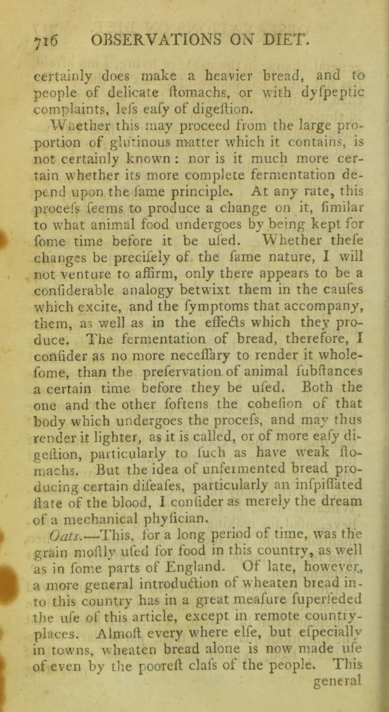 certainly does make a heavier bread, and to people of delicate ftoraachs, or with dyfpeptic complaints, lefs eafy of digeftion. Wiiether this may proceed from the large pro- portion of glutinous nratter which it contains, is not certainly known : nor is it much more cer- tain whether its more complete fermentation de- pend upon the lame principle. At any rate, this procefs feems to produce a change on it, fimilar to what animal food undergoes by being kept for feme time before it be uled. Whether thefe changes be precifely of the fame nature, I will not venture to affirm, only there appears to be a confiderable analogy betwixt them in the caufes which excite, and the fymptoms that accompany, them, as well as in the effeds which they pro- duce. The fermentation of bread, therefore, I confider as no more neceffary to render it whole- fome, than the prefervation of animal fubflances a certain time before they be ufed. Both the one and the other foftens the cohefion of that body which undergoes the procefs, and may thus render it lighter, as it is called, or of more eafy di- geilion, particularly to luch as have weak fto- machs. But the idea of unfermented bread pro- ducing certain difeafes, particularly an infpiffated Hate of the blood, I conlider as merely the dream of a mechanical phylician. Oats.—This, for a long period of time, was the grain moflly ufed for food in this country, as well as in fome parts of England. Of late, however., a more general introdudion of wheaten bread in- to this country has in a great meafure fupeiieded the life of this article, except in remote country- places. Almofl every where elfe, but efpecially in towns, wheaten bread alone is now made ufe of even by the pooreft clafs of the people. This general