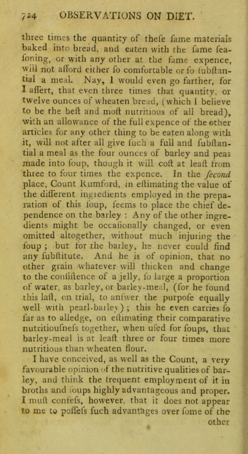three times the quantity of thefe fame materials baked into bread, and eaten with the fame fea- foning, or with any other at the fame expence, wiil not afford either fo comfortable or fo (ubilan- tial a meal. Nay, 1 would even go farther, for I aflert, that even three times that quantity, or twelve ounces of wheaten bread, ( which 1 believe to be the beft and moil nutritious of all bread), with an allowance of the full expence of the other articles for any other thing to be eaten along with it, will not after all give fuch a full and fubilan- tial a meal as the four ounces of barley and peas made into foup, though it will coil at leall from three to four times the expence. In the fecond place, Count Rumford, in effimating the value of the different ingiedients employed in the prepa- ration of this foup, feems to place the chief de- pendence on the barley : Any of the other ingre- dients might be occaiionally changed, or even omitted altogether, without much injuring the foup ; but for the barley, he never could find any fubffitute. And he is of opinion, that no other grain whatever will thicken and change to the conliffence of a jelly, fo large a proportion of water, as barley, or barley-meal, (for he found this laff, on trial, to anfwer. the purpofe equally well with pearl-bailey) ; this he even carries fo far as to alledge, on effimating their comparative nutritioufnefs together, when ufed for foups, that barley-meal is at leaft three or four times more nutritious than wheaten flour. 1 have conceived, as well as the Count, a very favourable opinion 'jf the nutritive qualities of bar- ley, and think the trequent employment of it in broths and foups highly advantageous and proper. I muff confefs, however, that it does not appear to me to polfefs fuch advantages over fome of the other