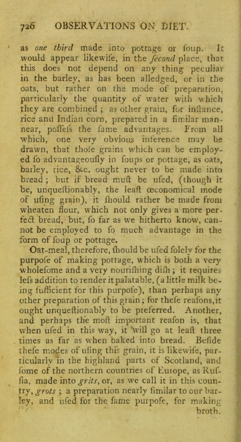 as one third made into pottage or i'oup. It would appear likewife, in the fecond place, that this does not depend on any thing peculiar in the barley, as has been alledged, or in the oats, but rather on the mode of preparation, particularly the quantity of water with w'hich they are combined ; as other grain, for inllance, rice and Indian corn, prepared in a fimilar man- near, poflefs the fame advantages. From all which, one very obvious inference may be drawn, that thole grains wdiich can be employ- ed fo advantageoully in foups or pottage, as oats, bailey, rice, 8tc. ought never to be made into bread ; but if bread muit be ufed, (though it be, unqueilionably, the lead; oeconomical mode of ufing grain), it fliould rather be made from wheaten flour, which not only gives a more per. fed bread, but, fo far as wx hitherto know, can- not be employed to fo much advantage in the form of foup or pottage. Oat-meal, therefore, fliould be ufed folel v for the purpofe of making pottage, which is both a very W'holefome and a very nourifliing difn ; it requires lefs addition to render it palatable, (a little milk be- in g fufficient for this purpofe), than perhaps any other preparation of this grain; for thefe reafons,it ought unqueftionably to be preferred. Another, and perhaps the mod important reafon is, that when ufed in this w’ay, it 'will go at lead three times as far as when baked into bread. Bedde thefe modes of iding this grain, it is likewife, par- ticularly in the highland parts of Scotland, and fome of the northern countries of Europe, as Ruf- fia, made into^/v/fr, or, as we call it in this coun- try, grots ; a preparation nearly limilar to our bar- ley, and ufed for the fame purpofe, for making- broth.