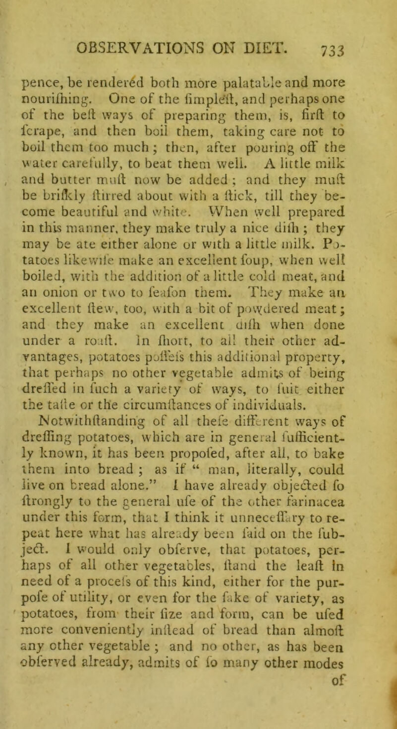 pence, be rendei^^d both more palatable and more nourifning. One of the limple'd, and perhaps one of the bell ways of preparing them, is, firft to fcrape, and then boil them, taking care not to boil them too much ; then, after pourin'g off the water carefully, to beat them well. A little milk , and butter mult now be added ; and they mult be brifldy itirred about with a Hick, till they be- come beautiful and white. When well prepared in this manner, they make truly a nice dilh ; they may be ate either alone or with a little milk. Po- tatoes likewile make an excellent foup, when well boiled, with the addition of a little cold meat, and an onion or tvvo to feafon them. They make an excellent llew\ too, with a bit of povydered meat; and they make an excellent liilh when done under a road. In fliort, to ail their other ad- vantages, potatoes polfeis this additional property, that perhaps no other vegetable admits of being drefled in fuch a variety of ways, to fuit either the tade or the circumltances of individuals. Notwithftanding of all thefe different ways of dreffing potatoes, which are in general fufficient- ly known, it has been propofed, after all, to bake them into bread ; as if “ man, literally, could live on bread alone.” 1 have already objecled fo Hrongly to the general ufe of the other farinacea under this form, that I think it unneceflbry to re- peat here what has already been laid on the fub- jedl. 1 would only obferve, that potatoes, per- haps of all other vegetables, Hand the leaf! In need of a procels of this kind, either for the pur- pofe of utility, or even for the fake of variety, as ' potatoes, from- their lize and form, can be ufed more conveniently inllead of bread than almoH any other vegetable ; and no other, as has been obferved already, admits of fo many other modes of