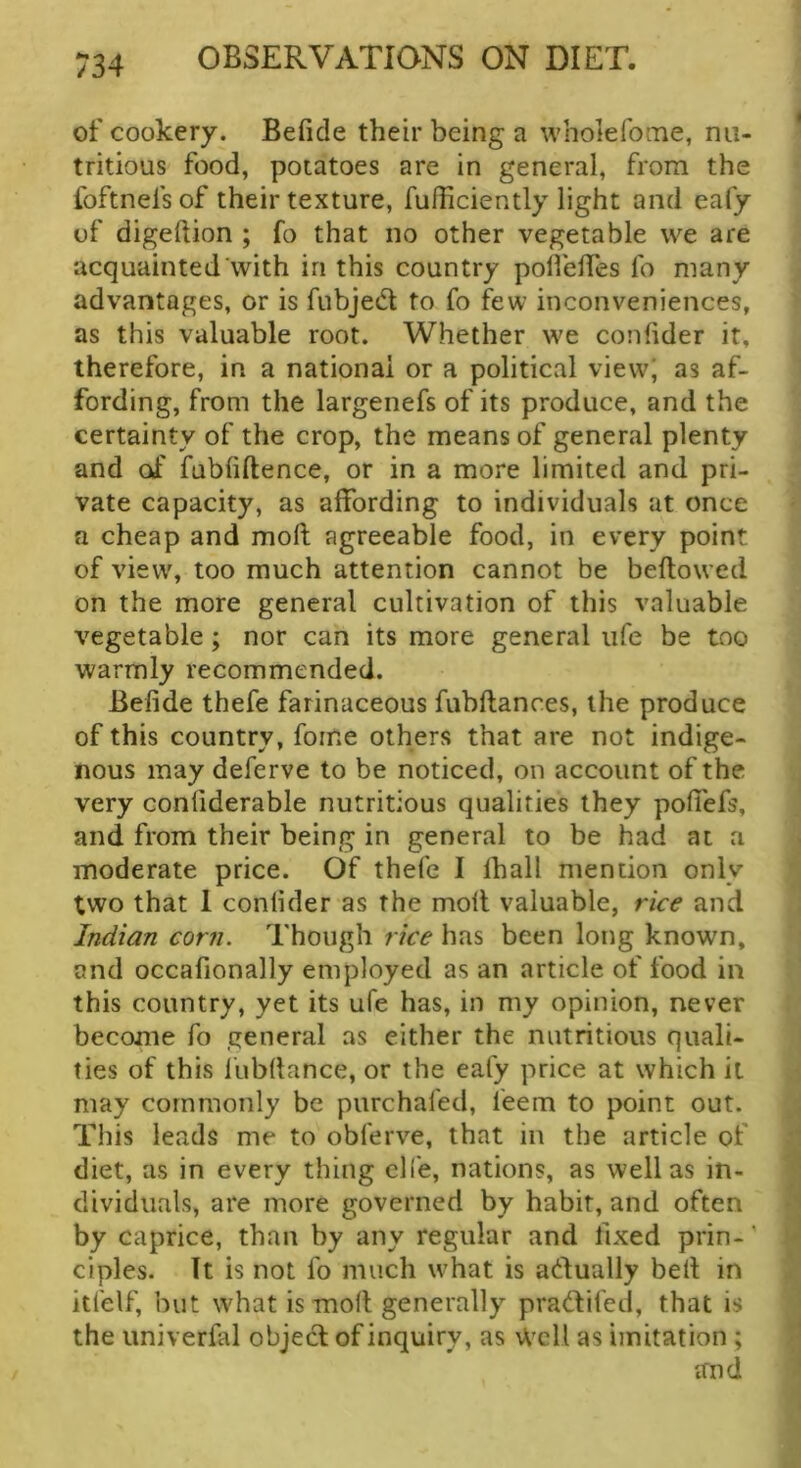 of cookery. Befide their being a wholeforne, nu- tritious food, potatoes are in general, from the foftnefs of their texture, fufficiently light and eafy of digeftion ; fo that no other vegetable we are acquainted with in this country polfeifes fo many advantages, or is fubjed to fo few inconveniences, as this valuable root. Whether we confider it, therefore, in a national or a political view; as af- fording, from the largenefs of its produce, and the certainty of the crop, the means of general plenty and of fubiiftence, or in a more limited and pri- vate capacity, as affording to individuals at once a cheap and moft agreeable food, in every point of view, too much attention cannot be bellowed on the more general cultivation of this valuable vegetable; nor can its more general life be too warmly recommended. Befide thefe farinaceous fubflances, the produce of this country, foine others that are not indige- nous may deferve to be noticed, on account of the very confiderable nutritious qualities they pofiTefs, and from their being in general to be had at a moderate price. Of thefe I lhall mention only two that 1 confider as the moll valuable, rice and Indian corn. Though rice has been long known, and occafionally employed as an article of food in this country, yet its ufe has, in my opinion, never become fo general as either the nutritious quali- ties of this lubllance, or the eafy price at which it may commonly be purchafed, feem to point out. This leads me to obferve, that in the article of diet, as in every thing clfe, nations, as well as in- dividuals, are more governed by habit, and often by caprice, than by any regular and fixed prin-' ciples. It is not fo much what is adually bell in itfelf, but what is moll generally pradlifed, that is the univerfal objedl of inquiry, as Well as imitation ; and