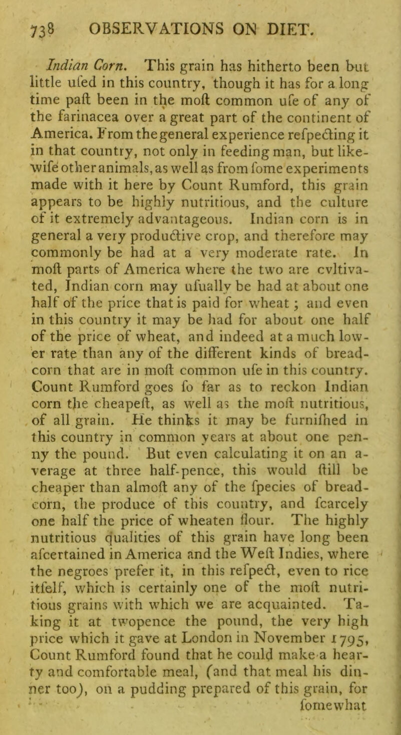 Indian Corn. This grain has hitherto been but little uled in this country, though it has for a long time paft been in the mod common ufe of any of the farinacea over a great part of the continent of America. From the general experience refpedling it in that country, not only in feeding man, but like- wife other animals, as well as from fome experiments made with it here by Count Rumford, this grain appears to be highly nutririous, and the culture of it extremely advantageous. Indian corn is in general a very produdive crop, and therefore may commonly be had at a very moderate rate. In moft parts of America where the two are cvltiva- ted, Indian corn may ufually be had at about one half of the price that is paid for w'heat; and even in this country it may be liad for about one half of the price of wheat, and indeed at a much low- er rate than any of the different kinds of bread- corn that are in moft common ufe in this country. Count Rumford goes fo far as to reckon Indian corn the cheapeft, as well as the mod nutritious, of all grain. He thinks it may be furnifhed in this country in common years at about one pen- ny the pound. ’ But even calculating it on an a- verage at three half-pence, this would dill be cheaper than almod any of the fpecies of bread- corn, the produce of this country, and fcarcely one half the price of wheaten flour. Tlie highly nutritious qualities of this grain have long been afcertained in America and the Wed Indies, where * the negroes prefer it, in this refpedl, even to rice itfelf, which is certainly one of the mod nutri- tious grains with which we are acquainted. Ta- king it at twopence the pound, the very high price which it gave at London in November 1795, Count Rumford found that he could make a hear- ty and comfortable meal, (and that meal his din- ner tooj, on a pudding prepared of this grain, for fome what