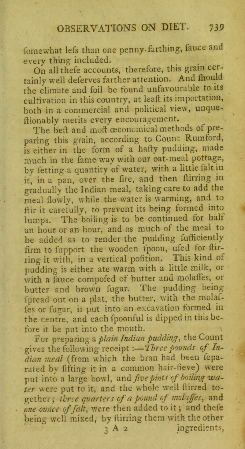 fomewhat lefs than one penny-farthing, fauce and every thing included. On allthefe accounts, therefore, this grain cer- tainly well defervcs farther attention. And fhould the climate and foil be tound unfavourable to its cultivation in this country, at lead its importation, both in a commercial and political view, unque- ftionably merits every encouragement. The bed and molt oeconcmical methods of pre- paring this grain, according to Count Rumford, is either in the form of a hady pudding, made much in the fame way with our oat-meal pottage, by letting a quantity of water, with a little fait in it, in a pan, over the fire, and then dirring in gradually the Indian meal, taking care to add the meal dowly, while the water is warming, and to dir it carefully, to prevent its being formed into^ lumps. The boiling is to be continued for half an hour or an hour, and as much of the meal to be added as to render the pudding fudiciently firm to fiipport the wooden fpoon, ufed for dir- ring it with, in a vertical polition. This kind of pudding is either ate warm with a little milk, or with a fauce compofed of butter and molades, or butter and brown fugar. The pudding being fpread out on a plat, the butter, with the molal- fes or fugar, is put into an excavation formed in the centre, and each fpoonful is dipped in this be- fore it be put into the mouth. For preparing ^ pJmn Indian puddings the Count gives the following receipt:—Three pounds op In- dian meal (from which the bran had been lepa- rated by fifting it in a common hair-lieve) were put into a large bowl, and five pints of boiling wa- ter were put to it, and the w’hole well dirred to- gether; three quarters of a pound of molaffes, and one ounce of fait, were then added to it; and thefe being well mixed, by dirring them with the other 3 A 2 ingredients,