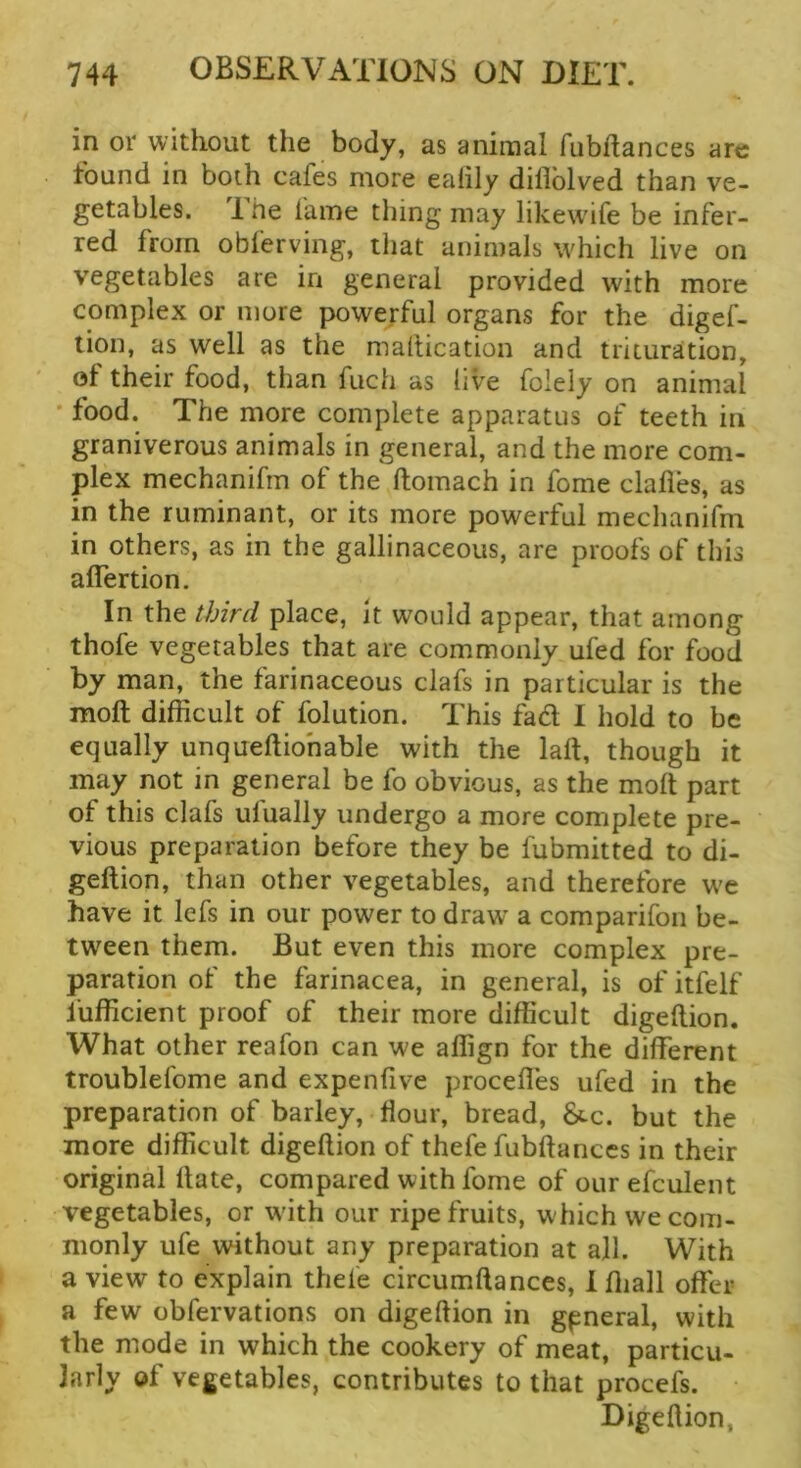 in or without the body, as animal fubftances arc found in both cafes more ealily dillblved than ve- getables. 1 he fame thing may likew'ife be infer- red from obferving, that animals which live on vegetables are in general provided with more complex or more powerful organs for the digef- lion, as well as the mailication and trituration, of their food, than fuch as live folely on animal • food. The more complete apparatus of teeth in graniverous animals in general, and the more com- plex mechanifm of the ftomach in fome dalles, as in the ruminant, or its more powerful mechanifm in others, as in the gallinaceous, are proofs of this aflertion. In the third place. It would appear, that among thofe vegetables that are commonly ufed for food by man, the farinaceous clafs in particular is the moll difficult of folution. This fad I hold to be equally unqueftiohable with the laft, though it may not in general be fo obvious, as the molt part of this clafs ulually undergo a more complete pre- vious preparation before they be fubmitted to di- geftion, than other vegetables, and therefore w'e have it lefs in our power to draw a comparifon be- tween them. But even this more complex pre- paration of the farinacea, in general, is of itfelf fufficient proof of their more difficult digellion. What other reafon can we affign for the different troublefome and expenlive proceffes ufed in the preparation of barley, flour, bread, 8cc. but the more difficult digellion of thefe fubllanccs in their original Hate, compared with fome of our efculent vegetables, or wdth our ripe fruits, which we com- monly ufe without any preparation at all. With a view to explain thefe circumllances, i lliall offer a few obfervations on digellion in general, with the mode in which the cookery of meat, particu- larly of vegetables, contributes to that procefs. Digellion,