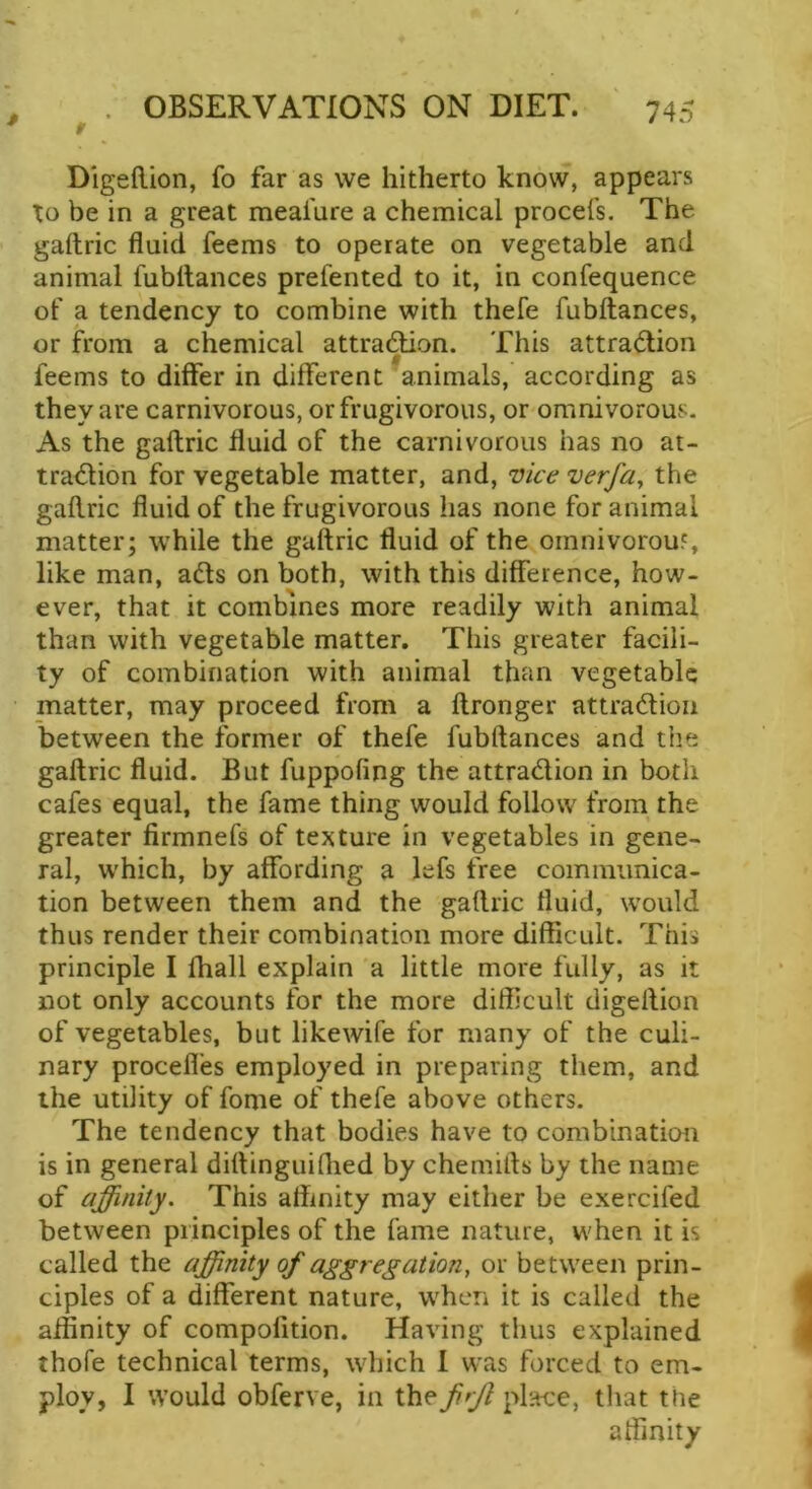Digellion, fo far as we hitherto know, appears to be in a great meai'ure a chemical procefs. The gaftric fluid feems to operate on vegetable and animal fubltances prefented to it, in confequence of a tendency to combine with thefe fubltances, or from a chemical attrac^on. This attraction feems to differ in different animals, according as they are carnivorous, orfrugivorous, or omnivorous. As the gaftric fluid of the carnivorous has no at- traction for vegetable matter, and, vice verfa^ the gaftric fluid of the frugivorous has none for animal matter; while the gaftric fluid of the omnivorouf, like man, aCts on both, with this difference, how- ever, that it combines more readily with animal than with vegetable matter. This greater facili- ty of combination with animal than vegetable matter, may proceed from a Itronger attraction between the former of thefe fubftances and the gaftric fluid. But fuppofing the attraction in both cafes equal, the fame thing would follow front the greater firmnefs of texture in vegetables in gene- ral, which, by affording a lefs free communica- tion between them and the gaftric fluid, would thus render their combination more difficult. This principle I fhall explain a little more fully, as it not only accounts for the more difficult digeftion of vegetables, but likewife for many of the culi- nary procefl'es employed in preparing them, and the utility of fome of thefe above others. The tendency that bodies have to combination is in general diftinguiflied by chemilts by the name of affinity. This affinity may either be exercifed between principles of the fame nature, when it is called the affinity of aggregation, or between prin- ciples of a different nature, when it is called the affinity of compofition. Having thus explained thofe technical terms, which 1 was forced to em- ploy, I would obferve, in the frjl plj^e, that the affinity