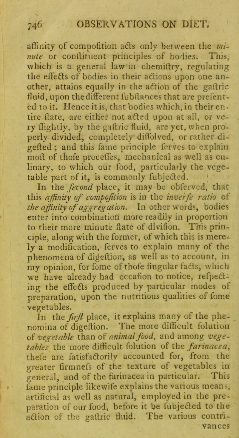 affinity of compofition acts only between the mi- nute or conllitiient principles of bodies. This, which is a general law in chemiftry, regulating the effieds of bodies in their actions upon one an- other, attains equally in the adtioh of the gaftric fluid, upon thedifferent fubflances that are prefent- ed to it. Hence it is, that bodies which, in their en- lire.date, are either not adled upon at all, or ve- ry ffighdy, by the gaftric fluid, are yet, when pro- perly divided, completely diffolved, or rather di- gefted ; and this fame principle ferves to explain moll of thofe procefles, mechanical as well as cu- linary, to which our food, particularly the vege- table part of it, is commonly fubje<5t:ed. ' In the fecond place, it may be obferved, that this affinity of compofition is in the inverfe ratio of the affinity of aggregation. In other words, bodies enter into combination more readily in proportion to their more minute Hate of divilion. This prin- ciple, along with the former, of which this is mere- ly a modification, ferves to explain many of the phenomena of di^eftion, as well as to account, in my opinion, for fome of thofe fingular fa6ts, which we have already had occafion to notice, refpedt- ing the effedls produced by particular modes of preparation, upon the nutritious qualities of fome vegetables. In the firjl place, it explains many of the phe- nomina of digeflion. The more difficult folution of vegetable than of animal food, and among vege- tables the more difficult folution of the farinacea, thele are fatisfadlorily accounted for, from the greater firmnefs of the texture of vegetables in general, and of the farinacea in particular. This fame principle likewife explains the various means, artificial as well as natural, employed in the pre- paration of our food, before it be fubjeded to the adlion of the gallric fluid. The various contri- vances