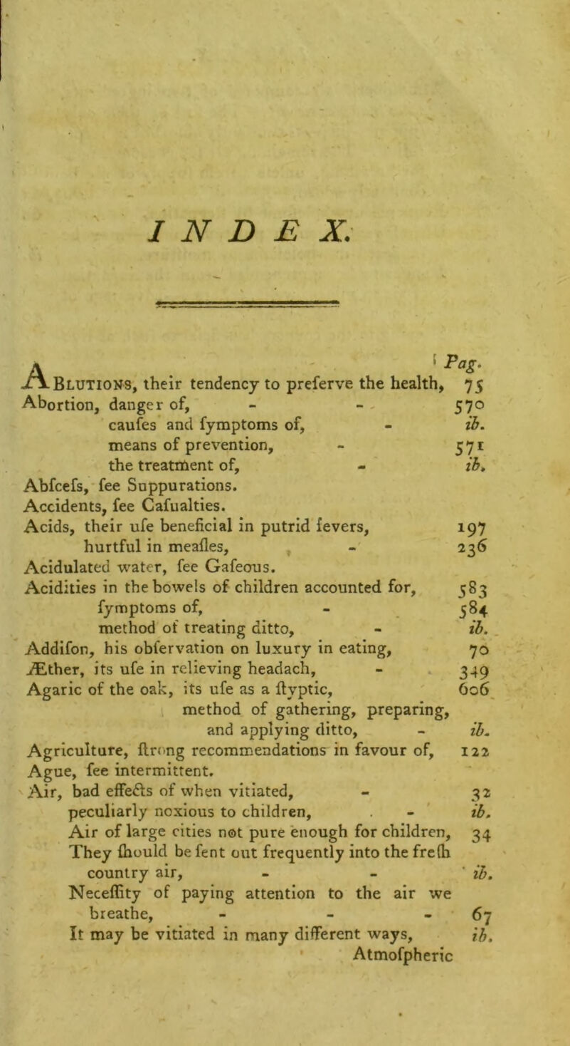 INDEX; f Pag. Elutions, their tendency to preferve the health, 75 Abortion, danger of, - - - 570 caufes’ and fymptoms of, - ih. means of prevention, - 571 the treatment of, - ib, Abfcefs,*fee Suppurations. Accidents, fee Cafualties. Acids, their ufe beneficial in putrid fevers, 197 hurtful in meafles, , 236 Acidulated water, fee Gafeous. Acidities in the bowels of children accounted for, 583 fymptoms of, - 384 method of treating ditto, - ib.. Addifon, his obfervation on luxury in eating, 70 i^ither, its ufe in relieving headach, - . 349 Agaric of the oak, its ufe as a ftyptic, ' 6o6_ 1 method of gathering, preparing, and applying ditto, - ib. Agriculture, flrong recommendations in favour of, 122 Ague, fee intermittent. Air, bad effefts of when vitiated, - 32 peculiarly noxious to children, . - ' ib. Air of large cities not pure enough for children, 34 They fhould be fent out frequently into the frc(h country air, - - ' ib. Neceffity of paying attention to the air we breathe, - - - 6^ It may be vitiated in many different ways, ih. Atmofpheric
