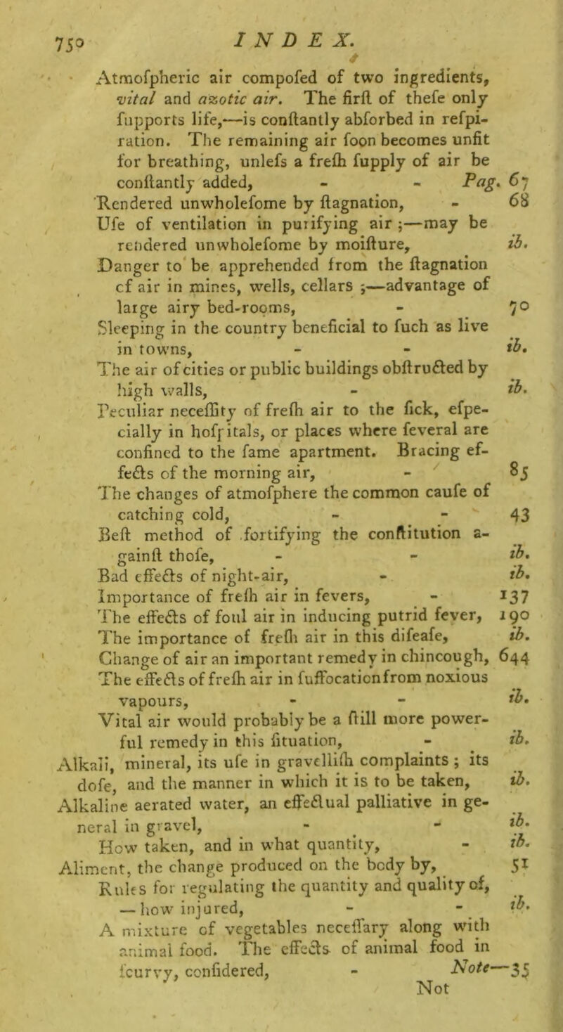 75° / Atmofpheric air compofed of two ingredients, vital and azotic air. The firfl. of thefe only fiipports life,—is conftantly abforbed in refpi- ration. The remaining air foon becomes unfit , for breathing, unlefs a frefli fupply of air be ■' conllantlj added, - - ^7 ■Rendered unwholefome by ftagnation, - 68 Ufe of ventilation in purifying air ;—may be rendered unwholefome by moifture. Danger to* be apprehended from the ftagnation cf air in mines, wells, cellars 5—advantage of large airy bed-rooms. Sleeping in the country beneficial to fuch as live in towns. The air of cities or public buildings obftrufted by liigh walls. Peculiar neceffity of frefti air to the fick, efpe- cially in hoffitals, or places where feveral are confined to the fame apartment. Bracing ef- fefts of the morning air. The changes of atmofphere the common caufe of catching cold, Beft method of .fortifying the conftitution a- gainft thofe. Bad effefts of night-air. Importance of frelh air in fevers. The effefis of foul air in inducing putrid fever. The importance of freflr air in this difeafe. Change of air an important remedy in chincough, 644 The effefts of frefh air in fuffocatienfrom noxious vapours, , - - Vital air would probably be a ftill more power- ful remedy in this fituation. Alkali, mineral, its ufe in gravcllifti complaints ; its dofe, and the manner in which it is to be taken. Alkaline aerated water, an cfFeflual palliative in ge- neral in gravel. How taken, and in w'hat quantity. Aliment, the change produced on the body by, ^ Rules for regulating the quantity and quality of, — how injured, A mixture of vegetables necelTary along wuth animal food. The effects of animal food in feurvy, confidered, - hote Not ib. 70 ib. ib. 85 43 ib. ib, 137 190 ib. ib. ih. ib. ib. 5? ib.