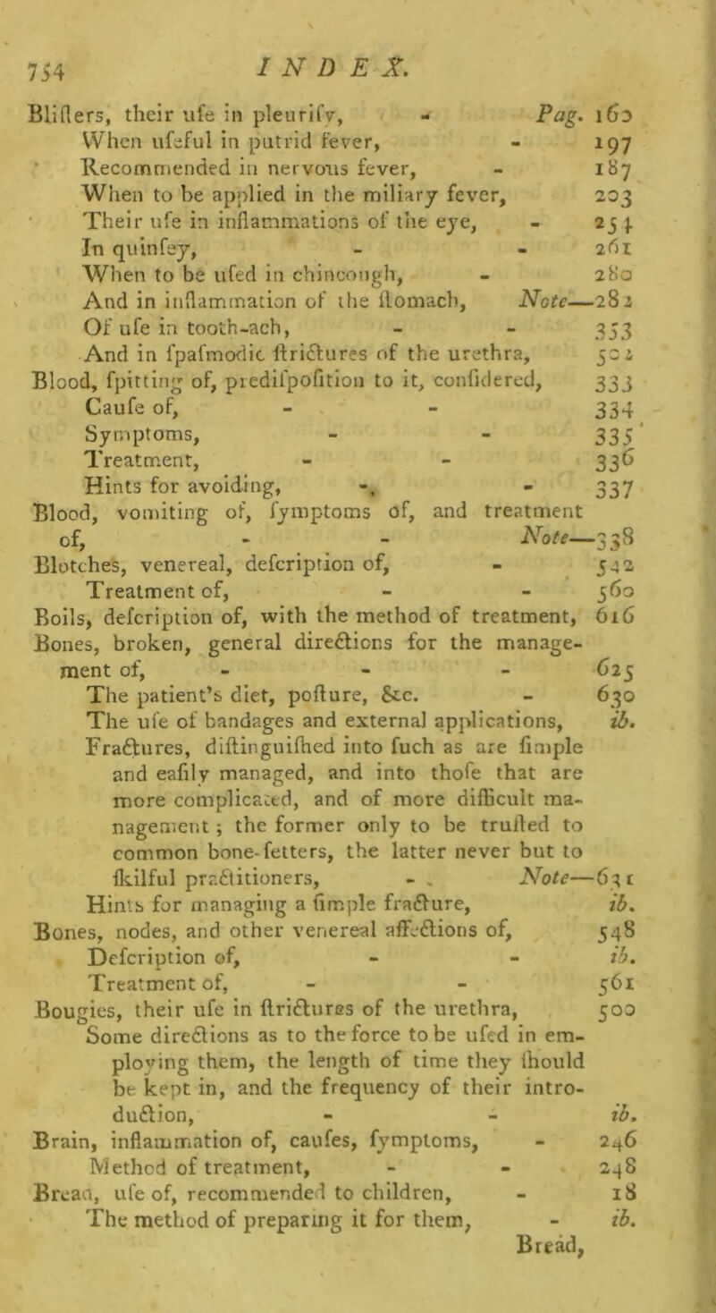 7i4 Bliflers, their ufe in pleurlfv, When ufeful in putrid fever, - 197 * Reconrmiended in nervous fever, - 187 When to be applied in tlie miliary fever, 203 Their ufe in inflammations of the eye, - 25 }. In quin fey, - - 2<^»i ' When to be ufed in chincough, - 280 And in inflammation of the ftomach, Note—282 Of ufe in tooth-ach, - - 353 And in fpafmodic ftri^fures of the urethra, 522 Blood, fpitting of, piedlfpofition to it, confidered, 333 Caufe of, - . - 334^ Symptoms, - - 335' Treatment, - - 336 Hints for avoiding, - 337 Blood, vomiting of, fymptoms of, and treatment of, - - 358 Blotches, venereal, defeription of, - 542 Treatment of, - - 560 Boils, defeription of, with the method of treatment, 616 Bones, broken, general diredlions for the manage- ment of, - - - 625 The patient’s diet, pofture, &c. - 630 The ufe of bandages and external applications, ib. Fraftures, diilinguifhcd into fuch as are Ample and eafily managed, and into thofe that are more complicated, and of more difficult ma- nagement ; the former only to be trufled to common bone-fetters, the latter never but to fkilful pradlitioners, - . Note—63 t Hints for managing a flmple fra£fure, ib. Bones, nodes, and other venereal affeftions of, 548 Defeription of, - - ib. Treatment of, - - 561 Bougies, their ufe in llriftures of the urethra, 500 Some diredlions as to the force to be ufed in em- ploying them, the length of time they fhould be kept in, and the frequency of their intro- duftion, - - ib. Brain, inflammation of, caufes, fymptoms, - 246 Method of treatment, - - ♦ 248 Breaa, ufe of, recommended to children, - 18 The method of preparuig it for them, - ib. Bread,