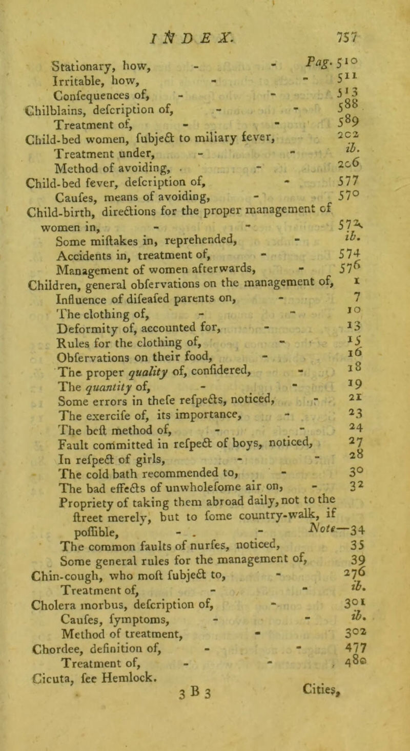 Stationary, how, - - Irritable, how, Confcquences of, Chilblains, defcription of. Treatment of. Child-bed women, fubjefl; to miliary fever. Treatment under. Method of avoiding, . Child-bed fever, defcription of, Caufes, means of avoiding. Child-birth, direftions for the proper management of women in. Some miftakes in, reprehended, Accidents in, treatment of. Management of women afterwards. Children, general obfervations on the management of, Influence of difeafed parents on, - • 'I'he clothing of. Deformity of, accounted for. Rules for the clothing of, ' Obfervations on their food. The proper of, confidered. The quantity of, -  Some errors in thefe refpedls, noticed, ,7 , The exercife of, its importance. The bell method of, -  Fault corrimitted in refpeft of boys, noticed. In refpe£l of girls, . - The cold bath recommended to, The bad efFe£ls of unwholefome air on, Propriety of taking them abroad daily, not to the ftreet merely, but to fome country-walk, if poffible, - . ~ Act# 34 5“ 3'3 c88 589 2C2 il. 2c6 577 570 57A 574 576 I 7 10 13 15 16 18 19 21 23 24 27 28 30 32 The common faults of nurfes, noticed. Some general rules for the management of. Chin-cough, who moft fubje£l to. Treatment of, - Cholera morbus, defcription of, Caufes, fymptoms. Method of treatment, Chordee, definition of. Treatment of, - - , Cicuta, fee Hemlock. 3 B 3 Cities, 35 39 276 301 zd, 302 477 480 3 B 3